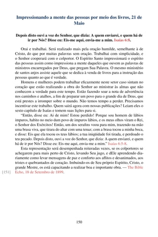 Impressionando a mente das pessoas por meio dos livros, 21 de
                                  Maio

        Depois disto ouvi a voz do Senhor, que dizia: A quem enviarei, e quem há de
               ir por Nós? Disse eu: Eis-me aqui, envia-me a mim. Isaías 6:8.

             Orai e trabalhai. Será realizado mais pela oração humilde, semelhante à de
        Cristo, do que por muitas palavras sem oração. Trabalhai com simplicidade, e
        o Senhor cooperará com o colportor. O Espírito Santo impressionará o espírito
        das pessoas assim como impressiona a mente daqueles que ouvem as palavras de
        ministros encarregados por Deus, que pregam Sua Palavra. O mesmo ministério
        de santos anjos assiste aquele que se dedica à venda de livros para a instrução das
        pessoas quanto ao que é verdade.
             Homens e mulheres podem trabalhar eﬁcazmente neste setor caso sintam no
        coração que estão realizando a obra do Senhor ao ministrar às almas que não
        conhecem a verdade para este tempo. Estão fazendo soar a nota de advertência
        nos caminhos e atalhos, a ﬁm de preparar um povo para o grande dia de Deus, que
        está prestes a irromper sobre o mundo. Não temos tempo a perder. Precisamos
        incentivar este trabalho. Quem sairá agora com nossas publicações? Leiam eles o
        sexto capítulo de Isaías e tomem suas lições para si.
             “Então, disse eu: Ai de mim! Estou perdido! Porque sou homem de lábios
        impuros, habito no meio dum povo de impuros lábios, e os meus olhos viram o Rei,
        o Senhor dos Exércitos! Então, um dos seraﬁns voou para mim, trazendo na mão
        uma brasa viva, que tirara do altar com uma tenaz; com a brasa tocou a minha boca,
        e disse: Eis que ela tocou os teus lábios; a tua iniqüidade foi tirada, e perdoado o
        teu pecado. Depois disto, ouvi a voz do Senhor, que dizia: A quem enviarei, e quem
        há de ir por Nós? Disse eu: Eis-me aqui, envia-me a mim.” Isaías 6:5-8.
             Esta representação será desempenhada reiteradas vezes, se os colportores se
        achegarem para mais perto de Cristo, levando Seu jugo, e dEle aprendendo dia-
        riamente como levar mensagens de paz e conforto aos aﬂitos e desanimados, aos
        tristes e quebrantados de coração. Imbuindo-os de Seu próprio Espírito, Cristo, o
        grande Mestre, os está capacitando a realizar boa e importante obra. — The Bible
[151]   Echo, 18 de Setembro de 1899.




                                               150
 