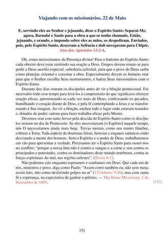 Viajando com os missionários, 22 de Maio

 E, servindo eles ao Senhor e jejuando, disse o Espírito Santo: Separai-Me,
     agora, Barnabé e Saulo para a obra a que os tenho chamado. Então,
jejuando, e orando, e impondo sobre eles as mãos, os despediram. Enviados,
pois, pelo Espírito Santo, desceram a Selêucia e dali navegaram para Chipre.
                          Atos dos Apóstolos 13:2-4.

    Oh, como necessitamos da Presença divina! Para o batismo do Espírito Santo
cada obreiro deve estar emitindo sua oração a Deus. Grupos devem reunir-se para
pedir a Deus auxílio especial, sabedoria celestial, para que o povo de Deus saiba
como planejar, orientar e executar a obra. Especialmente devem os homens orar
para que o Senhor escolha Seus instrumentos, e batize Seus missionários com o
Espírito Santo.
    Durante dez dias oraram os discípulos antes de vir a bênção pentecostal. Foi
necessário todo esse tempo para levá-los à compreensão do que signiﬁcava oferecer
oração eﬁcaz, aproximando-se cada vez mais de Deus, confessando os pecados,
humilhando o coração diante de Deus, e pela fé contemplando a Jesus e se transfor-
mando à Sua imagem. Ao vir a bênção, encheu todo o lugar onde estavam reunidos
e, dotados de poder, saíram para fazer trabalho eﬁcaz pelo Mestre.
    Devemos orar com tanto fervor pela descida do Espírito Santo como os discípu-
los oraram no dia de Pentecoste. Se eles necessitavam [o Espírito] naquele tempo,
nós O necessitamos ainda mais hoje. Trevas morais, como um manto fúnebre,
cobrem a Terra. Toda espécie de doutrinas falsas, heresias e enganos satânicos estão
desviando a mente dos homens. Sem o Espírito e o poder de Deus, trabalharemos
em vão para apresentar a verdade. Precisamos ter o Espírito Santo para suster-nos
no conﬂito; “porque a nossa luta não é contra o sangue e a carne e sim contra os
principados e potestades, contra os dominadores deste mundo tenebroso, contra as
forças espirituais do mal, nas regiões celestes”. Efésios 6:12.
    Não podemos cair enquanto esperamos e conﬁamos em Deus. Que cada um de
nós, ministros e povo, diga como Paulo: “Assim corro também eu, não sem meta;
assim luto, não como desferindo golpes no ar” (1 Coríntios 9:26), mas com santa
fé e esperança, na expectativa de ganhar o prêmio. — The Home Missionary, 1 de
Novembro de 1893.                                                                      [152]




                                       151
 