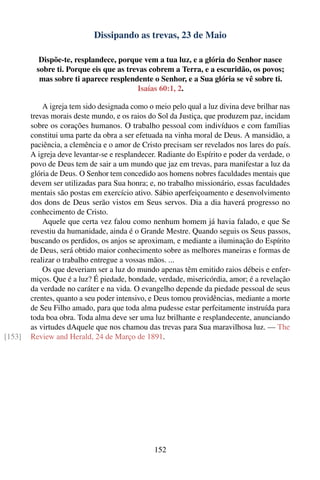 Dissipando as trevas, 23 de Maio

           Dispõe-te, resplandece, porque vem a tua luz, e a glória do Senhor nasce
          sobre ti. Porque eis que as trevas cobrem a Terra, e a escuridão, os povos;
           mas sobre ti aparece resplendente o Senhor, e a Sua glória se vê sobre ti.
                                         Isaías 60:1, 2.

            A igreja tem sido designada como o meio pelo qual a luz divina deve brilhar nas
        trevas morais deste mundo, e os raios do Sol da Justiça, que produzem paz, incidam
        sobre os corações humanos. O trabalho pessoal com indivíduos e com famílias
        constitui uma parte da obra a ser efetuada na vinha moral de Deus. A mansidão, a
        paciência, a clemência e o amor de Cristo precisam ser revelados nos lares do país.
        A igreja deve levantar-se e resplandecer. Radiante do Espírito e poder da verdade, o
        povo de Deus tem de sair a um mundo que jaz em trevas, para manifestar a luz da
        glória de Deus. O Senhor tem concedido aos homens nobres faculdades mentais que
        devem ser utilizadas para Sua honra; e, no trabalho missionário, essas faculdades
        mentais são postas em exercício ativo. Sábio aperfeiçoamento e desenvolvimento
        dos dons de Deus serão vistos em Seus servos. Dia a dia haverá progresso no
        conhecimento de Cristo.
            Aquele que certa vez falou como nenhum homem já havia falado, e que Se
        revestiu da humanidade, ainda é o Grande Mestre. Quando seguis os Seus passos,
        buscando os perdidos, os anjos se aproximam, e mediante a iluminação do Espírito
        de Deus, será obtido maior conhecimento sobre as melhores maneiras e formas de
        realizar o trabalho entregue a vossas mãos. ...
            Os que deveriam ser a luz do mundo apenas têm emitido raios débeis e enfer-
        miços. Que é a luz? É piedade, bondade, verdade, misericórdia, amor; é a revelação
        da verdade no caráter e na vida. O evangelho depende da piedade pessoal de seus
        crentes, quanto a seu poder intensivo, e Deus tomou providências, mediante a morte
        de Seu Filho amado, para que toda alma pudesse estar perfeitamente instruída para
        toda boa obra. Toda alma deve ser uma luz brilhante e resplandecente, anunciando
        as virtudes dAquele que nos chamou das trevas para Sua maravilhosa luz. — The
[153]   Review and Herald, 24 de Março de 1891.




                                               152
 