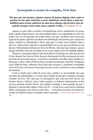 Encorajando os arautos do evangelho, 24 de Maio

Não que, por nós mesmos, sejamos capazes de pensar alguma coisa, como se
partisse de nós; pelo contrário, a nossa suﬁciência vem de Deus, o qual nos
habilitou para sermos ministros de uma nova aliança, não da letra, mas do
  espírito; porque a letra mata, mas o espírito viviﬁca. 2 Coríntios 3:5, 6.

    Apenas os que estão a receber constantemente novos suprimentos de graça,
terão o poder proporcional a sua necessidade diária e sua capacidade de usar esse
poder. Em vez de aguardar um tempo futuro, em que, mediante uma concessão
especial de poder espiritual recebam uma habilitação miraculosa para conquistar
almas, rendem-se diariamente a Deus, para que os torne vasos próprios para o
Seu uso. Aproveitam cada dia as oportunidades do serviço que encontram ao seu
alcance. Diariamente testiﬁcam em favor do Mestre, onde quer que estejam, seja em
alguma humilde esfera de atividade no lar, ou em algum setor de utilidade pública.
    Há para o consagrado obreiro uma maravilhosa consolação em saber que mesmo
Cristo, durante Sua vida na Terra, buscava diariamente Seu Pai em procura de nova
provisão da necessária graça; e saía dessa comunhão com Deus para fortalecer e
abençoar a outros. Vede o Filho de Deus curvado em adoração a Seu Pai! Conquanto
seja o Filho de Deus, robustece Sua fé por meio da prece, e mediante a comunhão
com o Céu traz a Si mesmo força para resistir ao mal e ministrar às necessidades
dos homens.
    Como o Irmão mais velho de nossa raça, conhece as necessidades dos que,
cercados de enfermidades e vivendo num mundo de pecado e tentação, desejam
contudo servi-Lo. Ele sabe que os mensageiros que acha por bem enviar, são
homens fracos e falíveis; mas a todos quantos se dedicam inteiramente ao Seu
serviço, promete auxílio divino. Seu próprio exemplo é uma garantia de que a
diligente e perseverante súplica a Deus em fé — fé que leva a uma inteira conﬁança
nEle e consagração sem reserva a Sua obra — será eﬁcaz em trazer aos homens o
auxílio do Espírito Santo na batalha contra o pecado. — Atos dos Apóstolos, 55,
56.                                                                                  [154]




                                       153
 