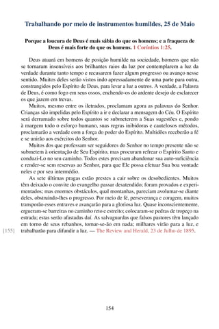 Trabalhando por meio de instrumentos humildes, 25 de Maio

         Porque a loucura de Deus é mais sábia do que os homens; e a fraqueza de
                   Deus é mais forte do que os homens. 1 Coríntios 1:25.

            Deus atuará em homens de posição humilde na sociedade, homens que não
        se tornaram insensíveis aos brilhantes raios da luz por contemplarem a luz da
        verdade durante tanto tempo e recusarem fazer algum progresso ou avanço nesse
        sentido. Muitos deles serão vistos indo apressadamente de uma parte para outra,
        constrangidos pelo Espírito de Deus, para levar a luz a outros. A verdade, a Palavra
        de Deus, é como fogo em seus ossos, enchendo-os do ardente desejo de esclarecer
        os que jazem em trevas.
            Muitos, mesmo entre os iletrados, proclamam agora as palavras do Senhor.
        Crianças são impelidas pelo Espírito a ir e declarar a mensagem do Céu. O Espírito
        será derramado sobre todos quantos se submeterem a Suas sugestões e, pondo
        à margem todo o esforço humano, suas regras inibidoras e cautelosos métodos,
        proclamarão a verdade com a força do poder do Espírito. Multidões receberão a fé
        e se unirão aos exércitos do Senhor.
            Muitos dos que professam ser seguidores do Senhor no tempo presente não se
        submetem à orientação de Seu Espírito, mas procuram refrear o Espírito Santo e
        conduzi-Lo no seu caminho. Todos estes precisam abandonar sua auto-suﬁciência
        e render-se sem reservas ao Senhor, para que Ele possa efetuar Sua boa vontade
        neles e por seu intermédio.
            As sete últimas pragas estão prestes a cair sobre os desobedientes. Muitos
        têm deixado o convite do evangelho passar desatendido; foram provados e experi-
        mentados; mas enormes obstáculos, qual montanhas, pareciam avolumar-se diante
        deles, obstruindo-lhes o progresso. Por meio de fé, perseverança e coragem, muitos
        transporão esses entraves e avançarão para a gloriosa luz. Quase inconscientemente,
        ergueram-se barreiras no caminho reto e estreito; colocaram-se pedras de tropeço na
        estrada; estas serão afastadas daí. As salvaguardas que falsos pastores têm lançado
        em torno de seus rebanhos, tornar-se-ão em nada; milhares virão para a luz, e
[155]   trabalharão para difundir a luz. — The Review and Herald, 23 de Julho de 1895.




                                               154
 