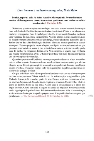 Com homens e mulheres consagrados, 26 de Maio

 Irmãos, reparai, pois, na vossa vocação; visto que não foram chamados
muitos sábios segundo a carne, nem muitos poderosos, nem muitos de nobre
                      nascimento. 1 Coríntios 1:26.

    Nem todos podem ocupar o mesmo lugar; mas cada um que se rende à consagra-
dora inﬂuência do Espírito Santo estará sob o domínio de Cristo, e para homens e
mulheres consagrados Deus fez cabal provisão. Ele levará avante Sua obra mediante
uma variedade de maneiras e instrumentos. Não são apenas os mais talentosos, nem
só os que ocupam altas posições de conﬁança, ou são altamente educados, que o
Senhor usa em Sua obra de salvação de almas. Ele usará muitos que tiveram poucas
vantagens. Pelo emprego de meios simples, trará para a crença da verdade os que
possuem propriedades e terras; e eles serão inﬂuenciados a se tornarem mão ajuda-
dora do Senhor no progresso de Sua obra. Nem sempre é o talento mais brilhante
que realiza o máximo para Deus. O Senhor pode falar por meio de qualquer pessoa
que se consagra ao Seu serviço.
    Quando captarmos o Espírito da mensagem que deve levar as almas a escolher
entre a vida e a morte, haveremos de ver a realização de uma obra com que não so-
nhamos agora. Deixai que o espírito missionário se apodere de homens e mulheres,
jovens e velhos, e veremos muitos indo pelos caminhos e atalhos, compelindo os
sinceros de coração a entrar.
    Os que trabalham pelas almas precisam lembrar-se de que se acham compro-
metidos a cooperar com Cristo, a obedecer-Lhe as instruções, a seguir-Lhe a guia.
Cada dia devem pedir e receber poder do alto. Devem acalentar o constante senso
do amor do Salvador, de Sua eﬁciência, vigilância e ternura. Cumpre-lhes olhá-Lo
como ao pastor e bispo de sua alma. Assim terão a solidariedade e o apoio dos
anjos celestes. Cristo lhes será a alegria e a coroa de regozijo. Seu coração será
então regido pelo Espírito Santo. Sairão revestidos de santo zelo, e seus esforços
serão acompanhados por um poder proporcional à importância da mensagem que
proclamam. — The Review and Herald, 27 de Outubro de 1910.                           [156]




                                       155
 