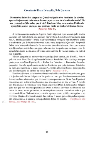 Constante ﬂuxo de azeite, 9 de Janeiro

       Tornando a falar-lhe, perguntei: Que são aqueles dois raminhos de oliveira
       que estão junto aos dois tubos de ouro, que vertem de si azeite dourado? Ele
        me respondeu: Não sabes que é isto? Eu disse: Não, meu senhor. Então, ele
         disse: São os dois ungidos, que assistem junto ao Senhor de toda a Terra.
                                      Zacarias 4:12-14.

           A contínua comunicação do Espírito Santo à igreja é representada pelo profeta
       Zacarias sob outra ﬁgura, que contém maravilhosa lição de encorajamento para
       nós. O profeta declara: “Tornou o anjo que falava comigo e me despertou, como
       a um homem que é despertado do seu sono, e me perguntou: Que vês? Respondi:
       Olho, e eis um candelabro todo de ouro e um vaso de azeite em cima com as suas
       sete lâmpadas e sete tubos, um para cada uma das lâmpadas que estão em cima do
       candelabro. Junto a este, duas oliveiras, uma à direita do vaso de azeite, e a outra à
       sua esquerda.
           “Então, perguntei ao anjo que falava comigo: Meu senhor, que é isto? ... Prosse-
       guiu ele e me disse: Esta é a palavra do Senhor a Zorobabel: Não por força nem por
       poder, mas pelo Meu Espírito, diz o Senhor dos Exércitos. ... Tornando a falar-lhe,
       perguntei: Que são aqueles dois raminhos de oliveira que estão junto aos dois tubos
       de ouro, que vertem de si azeite dourado? ... Então, ele disse: São os dois ungidos,
       que assistem junto ao Senhor de toda a Terra.” Zacarias 4:1-14.
           Das duas oliveiras, o azeite dourado era conduzido através de tubos de ouro, para
       o bojo do candelabro e daí para as lâmpadas de ouro que iluminavam o santuário.
       Assim também, dos santos que permanecem na presença de Deus, Seu Espírito é
       transmitido aos instrumentos humanos que se consagram ao Seu serviço. A missão
       dos dois ungidos é comunicar luz e poder ao povo de Deus. É para receber bênçãos
       para nós que eles estão na presença de Deus. Como as oliveiras esvaziam-se nos
       tubos de ouro, assim procuram os mensageiros celestes comunicar tudo o que
       recebem de Deus. Todo o tesouro celestial aguarda nosso pedido e recepção; e, ao
       receber a bênção, devemos transmiti-la a outros. É assim que as lâmpadas sagradas
       são abastecidas, e a igreja se torna portadora de luz no mundo. — The Review and
[17]   Herald, 2 de Março de 1897.




                                                12
 