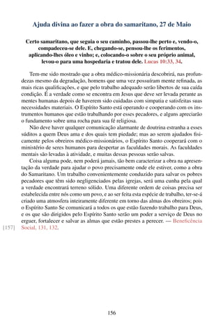 Ajuda divina ao fazer a obra do samaritano, 27 de Maio

          Certo samaritano, que seguia o seu caminho, passou-lhe perto e, vendo-o,
               compadeceu-se dele. E, chegando-se, pensou-lhe os ferimentos,
           aplicando-lhes óleo e vinho; e, colocando-o sobre o seu próprio animal,
                 levou-o para uma hospedaria e tratou dele. Lucas 10:33, 34.

            Tem-me sido mostrado que a obra médico-missionária descobrirá, nas profun-
        dezas mesmo da degradação, homens que uma vez possuíram mente reﬁnada, as
        mais ricas qualiﬁcações, e que pelo trabalho adequado serão libertos de sua caída
        condição. É a verdade como se encontra em Jesus que deve ser levada perante as
        mentes humanas depois de haverem sido cuidadas com simpatia e satisfeitas suas
        necessidades materiais. O Espírito Santo está operando e cooperando com os ins-
        trumentos humanos que estão trabalhando por esses pecadores, e alguns apreciarão
        o fundamento sobre uma rocha para sua fé religiosa.
            Não deve haver qualquer comunicação alarmante de doutrina estranha a esses
        súditos a quem Deus ama e dos quais tem piedade; mas ao serem ajudados ﬁsi-
        camente pelos obreiros médico-missionários, o Espírito Santo cooperará com o
        ministério de seres humanos para despertar as faculdades morais. As faculdades
        mentais são levadas à atividade, e muitas dessas pessoas serão salvas.
            Coisa alguma pode, nem poderá jamais, tão bem caracterizar a obra na apresen-
        tação da verdade para ajudar o povo precisamente onde ele estiver, como a obra
        do Samaritano. Um trabalho convenientemente conduzido para salvar os pobres
        pecadores que têm sido negligenciados pelas igrejas, será uma cunha pela qual
        a verdade encontrará terreno sólido. Uma diferente ordem de coisas precisa ser
        estabelecida entre nós como um povo, e ao ser feita esta espécie de trabalho, ter-se-á
        criado uma atmosfera inteiramente diferente em torno das almas dos obreiros; pois
        o Espírito Santo Se comunicará a todos os que estão fazendo trabalho para Deus,
        e os que são dirigidos pelo Espírito Santo serão um poder a serviço de Deus no
        erguer, fortalecer e salvar as almas que estão prestes a perecer. — Beneﬁcência
[157]   Social, 131, 132.




                                                156
 