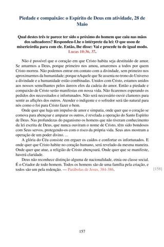 Piedade e compaixão: o Espírito de Deus em atividade, 28 de
                            Maio

Qual destes três te parece ter sido o próximo do homem que caiu nas mãos
    dos salteadores? Respondeu-Lhe o intérprete da lei: O que usou de
misericórdia para com ele. Então, lhe disse: Vai e procede tu de igual modo.
                              Lucas 10:36, 37.

    Não é possível que o coração em que Cristo habita seja destituído de amor.
Se amarmos a Deus, porque primeiro nos amou, amaremos a todos por quem
Cristo morreu. Não podemos entrar em contato com a divindade, sem primeiro nos
aproximarmos da humanidade; porque nAquele que Se assenta no trono do Universo
a divindade e a humanidade estão combinadas. Unidos com Cristo, estamos unidos
aos nossos semelhantes pelos áureos elos da cadeia do amor. Então a piedade e
compaixão de Cristo serão manifestas em nossa vida. Não ﬁcaremos esperando os
pedidos dos necessitados e infortunados. Não será necessário ouvir clamores para
sentir as aﬂições dos outros. Atender o indigente e o sofredor será tão natural para
nós como o foi para Cristo fazer o bem.
    Onde quer que haja um impulso de amor e simpatia, onde quer que o coração se
comova para abençoar e amparar os outros, é revelada a operação do Santo Espírito
de Deus. Nas profundezas do paganismo os homens que não tiveram conhecimento
da lei escrita de Deus, que nunca ouviram o nome de Cristo, têm sido bondosos
com Seus servos, protegendo-os com o risco da própria vida. Seus atos mostram a
operação de um poder divino. ...
    A glória do Céu consiste em erguer os caídos e confortar os infortunados. E
onde quer que Cristo habite no coração humano, será revelado da mesma maneira.
Onde quer que atue, a religião de Cristo abençoará. Onde quer que se manifeste,
haverá claridade.
    Deus não reconhece distinção alguma de nacionalidade, etnia ou classe social.
É o Criador de todo homem. Todos os homens são de uma família pela criação, e
todos são um pela redenção. — Parábolas de Jesus, 384-386.                             [158]




                                       157
 