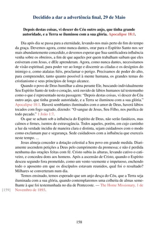 Decidido a dar a advertência ﬁnal, 29 de Maio

             Depois destas coisas, vi descer do Céu outro anjo, que tinha grande
             autoridade, e a Terra se iluminou com a sua glória. Apocalipse 18:1.

            Dia após dia se passa para a eternidade, levando-nos mais perto do ﬁm do tempo
        da graça. Devemos agora, como nunca dantes, orar para o Espírito Santo nos ser
        mais abundantemente concedido, e devemos esperar que Sua santiﬁcadora inﬂuência
        venha sobre os obreiros, a ﬁm de que aqueles por quem trabalham saibam que eles
        estiveram com Jesus, e dEle aprenderam. Agora, como nunca dantes, necessitamos
        de visão espiritual, para poder ver ao longe e discernir as ciladas e os desígnios do
        inimigo e, como atalaias ﬁéis, proclamar o perigo. Precisamos de poder do alto,
        para compreender, tanto quanto possível à mente humana, os grandes temas do
        cristianismo e seus princípios de longo alcance.
            Quando o povo de Deus humilhar a alma perante Ele, buscando individualmente
        Seu Espírito Santo de todo o coração, será ouvido de lábios humanos tal testemunho
        como o que é representado nesta passagem: “Depois destas coisas, vi descer do Céu
        outro anjo, que tinha grande autoridade, e a Terra se iluminou com a sua glória.”
        Apocalipse 18:1. Haverá semblantes iluminados com o amor de Deus, haverá lábios
        tocados com fogo sagrado, dizendo: “O sangue de Jesus, Seu Filho, nos puriﬁca de
        todo pecado.” 1 João 1:7.
            Os que se acham sob a inﬂuência do Espírito de Deus, não serão fanáticos, mas
        calmos e ﬁrmes, isentos de extravagância. Todos aqueles, porém, em cujo caminho
        a luz da verdade incidiu de maneira clara e distinta, sejam cuidadosos com o modo
        como exclamam paz e segurança. Sede cuidadosos com a inﬂuência que exerceis
        neste tempo. ...
            Jesus almeja conceder a dotação celestial a Seu povo em grande medida. Diari-
        amente ascendem petições a Deus pelo cumprimento da promessa; e não é perdida
        nenhuma das orações feitas com fé. Cristo subiu às alturas, levando cativo o cati-
        veiro, e concedeu dons aos homens. Após a ascensão de Cristo, quando o Espírito
        desceu segundo fora prometido, como um vento veemente e impetuoso, enchendo
        todo o aposento em que os discípulos estavam reunidos, qual foi o resultado?
        Milhares se converteram num dia.
            Temos ensinado, temos esperado que um anjo desça do Céu, que a Terra seja
        iluminada com a sua glória, quando contemplaremos uma colheita de almas seme-
        lhante à que foi testemunhada no dia de Pentecoste. — The Home Missionary, 1 de
[159]   Novembro de 1893.




                                                158
 