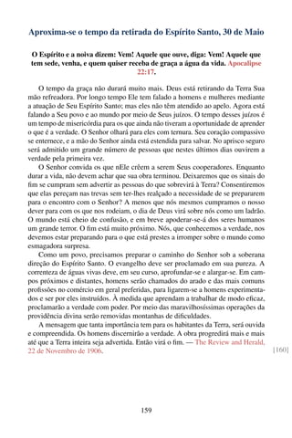 Aproxima-se o tempo da retirada do Espírito Santo, 30 de Maio

 O Espírito e a noiva dizem: Vem! Aquele que ouve, diga: Vem! Aquele que
 tem sede, venha, e quem quiser receba de graça a água da vida. Apocalipse
                                   22:17.

    O tempo da graça não durará muito mais. Deus está retirando da Terra Sua
mão refreadora. Por longo tempo Ele tem falado a homens e mulheres mediante
a atuação de Seu Espírito Santo; mas eles não têm atendido ao apelo. Agora está
falando a Seu povo e ao mundo por meio de Seus juízos. O tempo desses juízos é
um tempo de misericórdia para os que ainda não tiveram a oportunidade de aprender
o que é a verdade. O Senhor olhará para eles com ternura. Seu coração compassivo
se enternece, e a mão do Senhor ainda está estendida para salvar. No aprisco seguro
será admitido um grande número de pessoas que nestes últimos dias ouvirem a
verdade pela primeira vez.
    O Senhor convida os que nEle crêem a serem Seus cooperadores. Enquanto
durar a vida, não devem achar que sua obra terminou. Deixaremos que os sinais do
ﬁm se cumpram sem advertir as pessoas do que sobrevirá à Terra? Consentiremos
que elas pereçam nas trevas sem ter-lhes realçado a necessidade de se prepararem
para o encontro com o Senhor? A menos que nós mesmos cumpramos o nosso
dever para com os que nos rodeiam, o dia de Deus virá sobre nós como um ladrão.
O mundo está cheio de confusão, e em breve apoderar-se-á dos seres humanos
um grande terror. O ﬁm está muito próximo. Nós, que conhecemos a verdade, nos
devemos estar preparando para o que está prestes a irromper sobre o mundo como
esmagadora surpresa.
    Como um povo, precisamos preparar o caminho do Senhor sob a soberana
direção do Espírito Santo. O evangelho deve ser proclamado em sua pureza. A
correnteza de águas vivas deve, em seu curso, aprofundar-se e alargar-se. Em cam-
pos próximos e distantes, homens serão chamados do arado e das mais comuns
proﬁssões no comércio em geral preferidas, para ligarem-se a homens experimenta-
dos e ser por eles instruídos. À medida que aprendam a trabalhar de modo eﬁcaz,
proclamarão a verdade com poder. Por meio das maravilhosíssimas operações da
providência divina serão removidas montanhas de diﬁculdades.
    A mensagem que tanta importância tem para os habitantes da Terra, será ouvida
e compreendida. Os homens discernirão a verdade. A obra progredirá mais e mais
até que a Terra inteira seja advertida. Então virá o ﬁm. — The Review and Herald,
22 de Novembro de 1906.                                                               [160]




                                       159
 