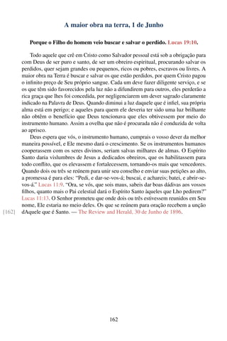 A maior obra na terra, 1 de Junho

           Porque o Filho do homem veio buscar e salvar o perdido. Lucas 19:10.

            Todo aquele que crê em Cristo como Salvador pessoal está sob a obrigação para
        com Deus de ser puro e santo, de ser um obreiro espiritual, procurando salvar os
        perdidos, quer sejam grandes ou pequenos, ricos ou pobres, escravos ou livres. A
        maior obra na Terra é buscar e salvar os que estão perdidos, por quem Cristo pagou
        o inﬁnito preço de Seu próprio sangue. Cada um deve fazer diligente serviço, e se
        os que têm sido favorecidos pela luz não a difundirem para outros, eles perderão a
        rica graça que lhes foi concedida, por negligenciarem um dever sagrado claramente
        indicado na Palavra de Deus. Quando diminui a luz daquele que é inﬁel, sua própria
        alma está em perigo; e aqueles para quem ele deveria ter sido uma luz brilhante
        não obtêm o benefício que Deus tencionava que eles obtivessem por meio do
        instrumento humano. Assim a ovelha que não é procurada não é conduzida de volta
        ao aprisco.
            Deus espera que vós, o instrumento humano, cumprais o vosso dever da melhor
        maneira possível, e Ele mesmo dará o crescimento. Se os instrumentos humanos
        cooperassem com os seres divinos, seriam salvas milhares de almas. O Espírito
        Santo daria vislumbres de Jesus a dedicados obreiros, que os habilitassem para
        todo conﬂito, que os elevassem e fortalecessem, tornando-os mais que vencedores.
        Quando dois ou três se reúnem para unir seu conselho e enviar suas petições ao alto,
        a promessa é para eles: “Pedi, e dar-se-vos-á; buscai, e achareis; batei, e abrir-se-
        vos-á.” Lucas 11:9. “Ora, se vós, que sois maus, sabeis dar boas dádivas aos vossos
        ﬁlhos, quanto mais o Pai celestial dará o Espírito Santo àqueles que Lho pedirem?”
        Lucas 11:13. O Senhor prometeu que onde dois ou três estivessem reunidos em Seu
        nome, Ele estaria no meio deles. Os que se reúnem para oração recebem a unção
[162]   dAquele que é Santo. — The Review and Herald, 30 de Junho de 1896.




                                                162
 