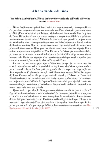 A luz do mundo, 2 de Junho

Vós sois a luz do mundo. Não se pode esconder a cidade ediﬁcada sobre um
                          monte. Mateus 5:14.

    Nossa ﬁdelidade aos princípios cristãos nos impele ao serviço ativo para Deus.
Os que não usam seus talentos na causa e obra de Deus não terão parte com Jesus
em Sua glória. A luz deve resplandecer de toda alma que é recebedora da graça
de Deus. Há muitas almas em trevas, mas que sossego, tranqüilidade e quietude
muitos sentem quanto a isso! Milhares de pessoas fruem grande luz e preciosas
oportunidades, mas coisa alguma fazem com sua inﬂuência ou seu dinheiro a ﬁm
de iluminar a outros. Nem ao menos assumem a responsabilidade de manter sua
própria alma no amor de Deus, para que não se tornem um peso para a igreja. Esses
seriam um peso e um empecilho no Céu. Por amor de Cristo, por amor da verdade,
por amor deles mesmos, devem eles despertar e fazer trabalho diligente com vistas
à eternidade. Estão sendo preparadas mansões celestiais para todos aqueles que
cumprem as condições estabelecidas na Palavra de Deus.
    Para o bem das almas pelas quais Cristo morreu, que jazem nas trevas do
erro, é ordenado que todos os verdadeiros seguidores de Cristo sejam uma luz
para o mundo. Deus fez Sua parte na grande obra, e espera a cooperação de
Seus seguidores. O plano da salvação está plenamente desenvolvido. O sangue
de Jesus Cristo é oferecido pelos pecados do mundo, a Palavra de Deus está
falando ao homem em conselhos, em repreensões, em advertências, em promessas e
encorajamento, e a eﬁciência do Espírito Santo é estendida para ajudá-lo em todos
os seus esforços. No entanto, com toda essa luz, o mundo ainda está perecendo em
trevas, soterrado no erro e pecado.
    Quem será cooperador de Deus, para conquistar essas almas para a verdade?
Quem lhes levará as boas novas de salvação? As pessoas a quem Deus abençoou
com a luz e a verdade devem ser os mensageiros de misericórdia. Seus recursos
devem ﬂuir para o conduto divino. Precisam envidar diligentes esforços. Eles devem
tornar-se cooperadores de Deus, desprendidos e abnegados, como Jesus, que Se fez
pobre por amor de nós, para que pela Sua pobreza nos tornássemos ricos. — The
Review and Herald, 1 de Março de 1887.                                               [163]




                                       163
 