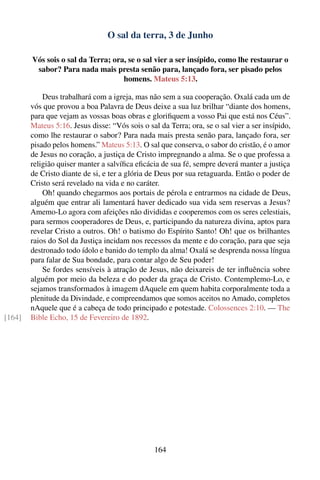 O sal da terra, 3 de Junho

        Vós sois o sal da Terra; ora, se o sal vier a ser insípido, como lhe restaurar o
         sabor? Para nada mais presta senão para, lançado fora, ser pisado pelos
                                    homens. Mateus 5:13.

            Deus trabalhará com a igreja, mas não sem a sua cooperação. Oxalá cada um de
        vós que provou a boa Palavra de Deus deixe a sua luz brilhar “diante dos homens,
        para que vejam as vossas boas obras e gloriﬁquem a vosso Pai que está nos Céus”.
        Mateus 5:16. Jesus disse: “Vós sois o sal da Terra; ora, se o sal vier a ser insípido,
        como lhe restaurar o sabor? Para nada mais presta senão para, lançado fora, ser
        pisado pelos homens.” Mateus 5:13. O sal que conserva, o sabor do cristão, é o amor
        de Jesus no coração, a justiça de Cristo impregnando a alma. Se o que professa a
        religião quiser manter a salvíﬁca eﬁcácia de sua fé, sempre deverá manter a justiça
        de Cristo diante de si, e ter a glória de Deus por sua retaguarda. Então o poder de
        Cristo será revelado na vida e no caráter.
            Oh! quando chegarmos aos portais de pérola e entrarmos na cidade de Deus,
        alguém que entrar ali lamentará haver dedicado sua vida sem reservas a Jesus?
        Amemo-Lo agora com afeições não divididas e cooperemos com os seres celestiais,
        para sermos cooperadores de Deus, e, participando da natureza divina, aptos para
        revelar Cristo a outros. Oh! o batismo do Espírito Santo! Oh! que os brilhantes
        raios do Sol da Justiça incidam nos recessos da mente e do coração, para que seja
        destronado todo ídolo e banido do templo da alma! Oxalá se desprenda nossa língua
        para falar de Sua bondade, para contar algo de Seu poder!
            Se fordes sensíveis à atração de Jesus, não deixareis de ter inﬂuência sobre
        alguém por meio da beleza e do poder da graça de Cristo. Contemplemo-Lo, e
        sejamos transformados à imagem dAquele em quem habita corporalmente toda a
        plenitude da Divindade, e compreendamos que somos aceitos no Amado, completos
        nAquele que é a cabeça de todo principado e potestade. Colossences 2:10. — The
[164]   Bible Echo, 15 de Fevereiro de 1892.




                                                164
 