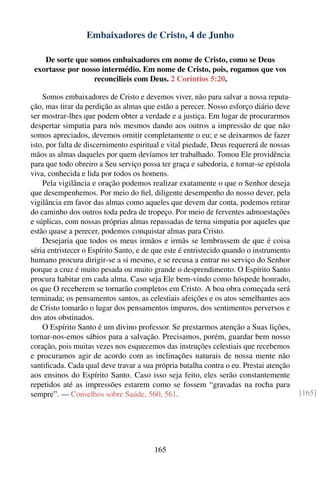 Embaixadores de Cristo, 4 de Junho

    De sorte que somos embaixadores em nome de Cristo, como se Deus
 exortasse por nosso intermédio. Em nome de Cristo, pois, rogamos que vos
                  reconcilieis com Deus. 2 Coríntios 5:20.

    Somos embaixadores de Cristo e devemos viver, não para salvar a nossa reputa-
ção, mas tirar da perdição as almas que estão a perecer. Nosso esforço diário deve
ser mostrar-lhes que podem obter a verdade e a justiça. Em lugar de procurarmos
despertar simpatia para nós mesmos dando aos outros a impressão de que não
somos apreciados, devemos omitir completamente o eu; e se deixarmos de fazer
isto, por falta de discernimento espiritual e vital piedade, Deus requererá de nossas
mãos as almas daqueles por quem devíamos ter trabalhado. Tomou Ele providência
para que todo obreiro a Seu serviço possa ter graça e sabedoria, e tornar-se epístola
viva, conhecida e lida por todos os homens.
    Pela vigilância e oração podemos realizar exatamente o que o Senhor deseja
que desempenhemos. Por meio do ﬁel, diligente desempenho do nosso dever, pela
vigilância em favor das almas como aqueles que devem dar conta, podemos retirar
do caminho dos outros toda pedra de tropeço. Por meio de ferventes admoestações
e súplicas, com nossas próprias almas repassadas de terna simpatia por aqueles que
estão quase a perecer, podemos conquistar almas para Cristo.
    Desejaria que todos os meus irmãos e irmãs se lembrassem de que é coisa
séria entristecer o Espírito Santo, e de que este é entristecido quando o instrumento
humano procura dirigir-se a si mesmo, e se recusa a entrar no serviço do Senhor
porque a cruz é muito pesada ou muito grande o desprendimento. O Espírito Santo
procura habitar em cada alma. Caso seja Ele bem-vindo como hóspede honrado,
os que O receberem se tornarão completos em Cristo. A boa obra começada será
terminada; os pensamentos santos, as celestiais afeições e os atos semelhantes aos
de Cristo tomarão o lugar dos pensamentos impuros, dos sentimentos perversos e
dos atos obstinados.
    O Espírito Santo é um divino professor. Se prestarmos atenção a Suas lições,
tornar-nos-emos sábios para a salvação. Precisamos, porém, guardar bem nosso
coração, pois muitas vezes nos esquecemos das instruções celestiais que recebemos
e procuramos agir de acordo com as inclinações naturais de nossa mente não
santiﬁcada. Cada qual deve travar a sua própria batalha contra o eu. Prestai atenção
aos ensinos do Espírito Santo. Caso isso seja feito, eles serão constantemente
repetidos até as impressões estarem como se fossem “gravadas na rocha para
sempre”. — Conselhos sobre Saúde, 560, 561.                                             [165]




                                        165
 