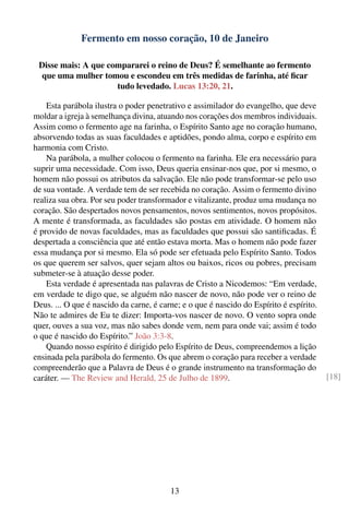 Fermento em nosso coração, 10 de Janeiro

 Disse mais: A que compararei o reino de Deus? É semelhante ao fermento
  que uma mulher tomou e escondeu em três medidas de farinha, até ﬁcar
                     tudo levedado. Lucas 13:20, 21.

    Esta parábola ilustra o poder penetrativo e assimilador do evangelho, que deve
moldar a igreja à semelhança divina, atuando nos corações dos membros individuais.
Assim como o fermento age na farinha, o Espírito Santo age no coração humano,
absorvendo todas as suas faculdades e aptidões, pondo alma, corpo e espírito em
harmonia com Cristo.
    Na parábola, a mulher colocou o fermento na farinha. Ele era necessário para
suprir uma necessidade. Com isso, Deus queria ensinar-nos que, por si mesmo, o
homem não possui os atributos da salvação. Ele não pode transformar-se pelo uso
de sua vontade. A verdade tem de ser recebida no coração. Assim o fermento divino
realiza sua obra. Por seu poder transformador e vitalizante, produz uma mudança no
coração. São despertados novos pensamentos, novos sentimentos, novos propósitos.
A mente é transformada, as faculdades são postas em atividade. O homem não
é provido de novas faculdades, mas as faculdades que possui são santiﬁcadas. É
despertada a consciência que até então estava morta. Mas o homem não pode fazer
essa mudança por si mesmo. Ela só pode ser efetuada pelo Espírito Santo. Todos
os que querem ser salvos, quer sejam altos ou baixos, ricos ou pobres, precisam
submeter-se à atuação desse poder.
    Esta verdade é apresentada nas palavras de Cristo a Nicodemos: “Em verdade,
em verdade te digo que, se alguém não nascer de novo, não pode ver o reino de
Deus. ... O que é nascido da carne, é carne; e o que é nascido do Espírito é espírito.
Não te admires de Eu te dizer: Importa-vos nascer de novo. O vento sopra onde
quer, ouves a sua voz, mas não sabes donde vem, nem para onde vai; assim é todo
o que é nascido do Espírito.” João 3:3-8.
    Quando nosso espírito é dirigido pelo Espírito de Deus, compreendemos a lição
ensinada pela parábola do fermento. Os que abrem o coração para receber a verdade
compreenderão que a Palavra de Deus é o grande instrumento na transformação do
caráter. — The Review and Herald, 25 de Julho de 1899.                                   [18]




                                         13
 