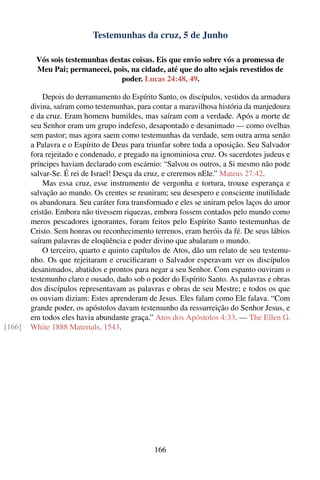 Testemunhas da cruz, 5 de Junho

         Vós sois testemunhas destas coisas. Eis que envio sobre vós a promessa de
         Meu Pai; permanecei, pois, na cidade, até que do alto sejais revestidos de
                                 poder. Lucas 24:48, 49.

            Depois do derramamento do Espírito Santo, os discípulos, vestidos da armadura
        divina, saíram como testemunhas, para contar a maravilhosa história da manjedoura
        e da cruz. Eram homens humildes, mas saíram com a verdade. Após a morte de
        seu Senhor eram um grupo indefeso, desapontado e desanimado — como ovelhas
        sem pastor; mas agora saem como testemunhas da verdade, sem outra arma senão
        a Palavra e o Espírito de Deus para triunfar sobre toda a oposição. Seu Salvador
        fora rejeitado e condenado, e pregado na ignominiosa cruz. Os sacerdotes judeus e
        príncipes haviam declarado com escárnio: “Salvou os outros, a Si mesmo não pode
        salvar-Se. É rei de Israel! Desça da cruz, e creremos nEle.” Mateus 27:42.
            Mas essa cruz, esse instrumento de vergonha e tortura, trouxe esperança e
        salvação ao mundo. Os crentes se reuniram; seu desespero e consciente inutilidade
        os abandonara. Seu caráter fora transformado e eles se uniram pelos laços do amor
        cristão. Embora não tivessem riquezas, embora fossem contados pelo mundo como
        meros pescadores ignorantes, foram feitos pelo Espírito Santo testemunhas de
        Cristo. Sem honras ou reconhecimento terrenos, eram heróis da fé. De seus lábios
        saíram palavras de eloqüência e poder divino que abalaram o mundo.
            O terceiro, quarto e quinto capítulos de Atos, dão um relato de seu testemu-
        nho. Os que rejeitaram e cruciﬁcaram o Salvador esperavam ver os discípulos
        desanimados, abatidos e prontos para negar a seu Senhor. Com espanto ouviram o
        testemunho claro e ousado, dado sob o poder do Espírito Santo. As palavras e obras
        dos discípulos representavam as palavras e obras de seu Mestre; e todos os que
        os ouviam diziam: Estes aprenderam de Jesus. Eles falam como Ele falava. “Com
        grande poder, os apóstolos davam testemunho da ressurreição do Senhor Jesus, e
        em todos eles havia abundante graça.” Atos dos Apóstolos 4:33. — The Ellen G.
[166]   White 1888 Materials, 1543.




                                               166
 