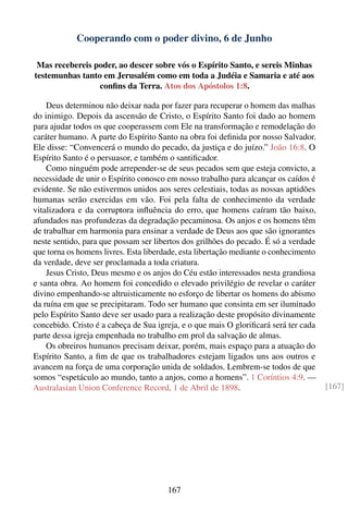 Cooperando com o poder divino, 6 de Junho

 Mas recebereis poder, ao descer sobre vós o Espírito Santo, e sereis Minhas
testemunhas tanto em Jerusalém como em toda a Judéia e Samaria e até aos
                 conﬁns da Terra. Atos dos Apóstolos 1:8.

    Deus determinou não deixar nada por fazer para recuperar o homem das malhas
do inimigo. Depois da ascensão de Cristo, o Espírito Santo foi dado ao homem
para ajudar todos os que cooperassem com Ele na transformação e remodelação do
caráter humano. A parte do Espírito Santo na obra foi deﬁnida por nosso Salvador.
Ele disse: “Convencerá o mundo do pecado, da justiça e do juízo.” João 16:8. O
Espírito Santo é o persuasor, e também o santiﬁcador.
    Como ninguém pode arrepender-se de seus pecados sem que esteja convicto, a
necessidade de unir o Espírito conosco em nosso trabalho para alcançar os caídos é
evidente. Se não estivermos unidos aos seres celestiais, todas as nossas aptidões
humanas serão exercidas em vão. Foi pela falta de conhecimento da verdade
vitalizadora e da corruptora inﬂuência do erro, que homens caíram tão baixo,
afundados nas profundezas da degradação pecaminosa. Os anjos e os homens têm
de trabalhar em harmonia para ensinar a verdade de Deus aos que são ignorantes
neste sentido, para que possam ser libertos dos grilhões do pecado. É só a verdade
que torna os homens livres. Esta liberdade, esta libertação mediante o conhecimento
da verdade, deve ser proclamada a toda criatura.
    Jesus Cristo, Deus mesmo e os anjos do Céu estão interessados nesta grandiosa
e santa obra. Ao homem foi concedido o elevado privilégio de revelar o caráter
divino empenhando-se altruisticamente no esforço de libertar os homens do abismo
da ruína em que se precipitaram. Todo ser humano que consinta em ser iluminado
pelo Espírito Santo deve ser usado para a realização deste propósito divinamente
concebido. Cristo é a cabeça de Sua igreja, e o que mais O gloriﬁcará será ter cada
parte dessa igreja empenhada no trabalho em prol da salvação de almas.
    Os obreiros humanos precisam deixar, porém, mais espaço para a atuação do
Espírito Santo, a ﬁm de que os trabalhadores estejam ligados uns aos outros e
avancem na força de uma corporação unida de soldados. Lembrem-se todos de que
somos “espetáculo ao mundo, tanto a anjos, como a homens”. 1 Coríntios 4:9. —
Australasian Union Conference Record, 1 de Abril de 1898.                             [167]




                                       167
 