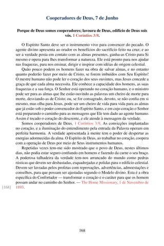 Cooperadores de Deus, 7 de Junho

         Porque de Deus somos cooperadores; lavoura de Deus, edifício de Deus sois
                                  vós. 1 Coríntios 3:9.

            O Espírito Santo deve ser o instrumento vivo para convencer do pecado. O
        agente divino apresenta ao orador os benefícios do sacrifício feito na cruz; e ao
        ser a verdade posta em contato com as almas presentes, ganha-as Cristo para Si
        mesmo e opera para lhes transformar a natureza. Ele está pronto para nos ajudar
        nas fraquezas, para nos ensinar, dirigir e inspirar com idéias de origem celestial.
            Quão pouco podem os homens fazer na obra de salvar almas, e no entanto
        quanto poderão fazer por meio de Cristo, se forem imbuídos com Seu Espírito!
        O mestre humano não pode ler o coração dos seus ouvintes, mas Jesus concede a
        graça de que cada alma necessita. Ele conhece a capacidade dos homens, as suas
        fraquezas e a sua força. O Senhor está operando no coração humano, e o ministro
        pode ser para as almas que lhe estão ouvindo as palavras um cheiro de morte para
        morte, desviando-as de Cristo; ou, se for consagrado, devoto, se não conﬁa em si
        mesmo, mas olha para Jesus, pode ser um cheiro de vida para vida para as almas
        que já estão sob o poder convencedor do Espírito Santo, e em cujo coração o Senhor
        está preparando o caminho para as mensagens que Ele tem dado ao agente humano.
        Assim é tocado o coração do descrente, e ele atende à mensagem da verdade.
            Somos cooperadores de Deus. 1 Coríntios 3:9. As convicções implantadas
        no coração, e a iluminação do entendimento pela entrada da Palavra operam em
        perfeita harmonia. A verdade apresentada à mente tem o poder de despertar as
        energias adormecidas da alma. O Espírito de Deus, ao trabalhar no coração, coopera
        com a operação de Deus por meio de Seus instrumentos humanos.
            Repetidas vezes tem-me sido mostrado que o povo de Deus, nestes últimos
        dias, não podia estar seguro conﬁando em homens e fazendo da carne o seu braço.
        A poderosa talhadeira da verdade tem-nos arrancado do mundo como pedras
        rústicas que devem ser desbastadas, esquadrejadas e polidas para o edifício celestial.
        Devem ser lavradas pelos profetas com reprovações, advertências, admoestações e
        conselhos, para que possam ser ajustadas segundo o Modelo divino. Esta é a obra
        especíﬁca do Confortador — transformar o coração e o caráter para que os homem
        possam andar no caminho do Senhor. — The Home Missionary, 1 de Novembro de
[168]   1893.




                                                168
 