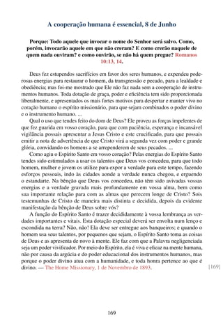 A cooperação humana é essencial, 8 de Junho

   Porque: Todo aquele que invocar o nome do Senhor será salvo. Como,
  porém, invocarão aquele em que não creram? E como crerão naquele de
  quem nada ouviram? e como ouvirão, se não há quem pregue? Romanos
                               10:13, 14.

    Deus fez estupendos sacrifícios em favor dos seres humanos, e expendeu pode-
rosas energias para restaurar o homem, da transgressão e pecado, para a lealdade e
obediência; mas foi-me mostrado que Ele não faz nada sem a cooperação de instru-
mentos humanos. Toda dotação de graça, poder e eﬁciência tem sido proporcionada
liberalmente, e apresentados os mais fortes motivos para despertar e manter vivo no
coração humano o espírito missionário, para que sejam combinados o poder divino
e o instrumento humano. ...
    Qual o uso que tendes feito do dom de Deus? Ele proveu as forças impelentes de
que fez guarida em vosso coração, para que com paciência, esperança e incansável
vigilância possais apresentar a Jesus Cristo e este cruciﬁcado, para que possais
emitir a nota de advertência de que Cristo virá a segunda vez com poder e grande
glória, convidando os homens a se arrependerem de seus pecados. ...
    Como agiu o Espírito Santo em vosso coração? Pelas energias do Espírito Santo
tendes sido estimulados a usar os talentos que Deus vos concedeu, para que todo
homem, mulher e jovem os utilize para expor a verdade para este tempo, fazendo
esforços pessoais, indo às cidades aonde a verdade nunca chegou, e erguendo
o estandarte. Na bênção que Deus vos concedeu, não têm sido avivadas vossas
energias e a verdade gravada mais profundamente em vossa alma, bem como
sua importante relação para com as almas que perecem longe de Cristo? Sois
testemunhas de Cristo de maneira mais distinta e decidida, depois da evidente
manifestação da bênção de Deus sobre vós?
    A função do Espírito Santo é trazer decididamente à vossa lembrança as ver-
dades importantes e vitais. Esta dotação especial deverá ser envolta num lenço e
escondida na terra? Não, não! Ela deve ser entregue aos banqueiros; e quando o
homem usa seus talentos, por pequenos que sejam, o Espírito Santo toma as coisas
de Deus e as apresenta de novo à mente. Ele faz com que a Palavra negligenciada
seja um poder viviﬁcador. Por meio do Espírito, ela é viva e eﬁcaz na mente humana,
não por causa da argúcia e do poder educacional dos instrumentos humanos, mas
porque o poder divino atua com a humanidade, e toda honra pertence ao que é
divino. — The Home Missionary, 1 de Novembro de 1893.                                 [169]




                                       169
 