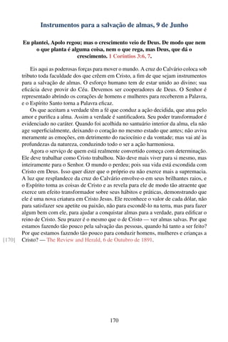 Instrumentos para a salvação de almas, 9 de Junho

        Eu plantei, Apolo regou; mas o crescimento veio de Deus. De modo que nem
             o que planta é alguma coisa, nem o que rega, mas Deus, que dá o
                              crescimento. 1 Coríntios 3:6, 7.

            Eis aqui as poderosas forças para mover o mundo. A cruz do Calvário coloca sob
        tributo toda faculdade dos que crêem em Cristo, a ﬁm de que sejam instrumentos
        para a salvação de almas. O esforço humano tem de estar unido ao divino; sua
        eﬁcácia deve provir do Céu. Devemos ser cooperadores de Deus. O Senhor é
        representado abrindo os corações de homens e mulheres para receberem a Palavra,
        e o Espírito Santo torna a Palavra eﬁcaz.
            Os que aceitam a verdade têm a fé que conduz a ação decidida, que atua pelo
        amor e puriﬁca a alma. Assim a verdade é santiﬁcadora. Seu poder transformador é
        evidenciado no caráter. Quando foi acolhida no santuário interior da alma, ela não
        age superﬁcialmente, deixando o coração no mesmo estado que antes; não aviva
        meramente as emoções, em detrimento do raciocínio e da vontade; mas vai até às
        profundezas da natureza, conduzindo todo o ser a ação harmoniosa.
            Agora o serviço de quem está realmente convertido começa com determinação.
        Ele deve trabalhar como Cristo trabalhou. Não deve mais viver para si mesmo, mas
        inteiramente para o Senhor. O mundo o perdeu; pois sua vida está escondida com
        Cristo em Deus. Isso quer dizer que o próprio eu não exerce mais a supremacia.
        A luz que resplandece da cruz do Calvário envolve-o em seus brilhantes raios, e
        o Espírito toma as coisas de Cristo e as revela para ele de modo tão atraente que
        exerce um efeito transformador sobre seus hábitos e práticas, demonstrando que
        ele é uma nova criatura em Cristo Jesus. Ele reconhece o valor de cada dólar, não
        para satisfazer seu apetite ou paixão, não para escondê-lo na terra, mas para fazer
        algum bem com ele, para ajudar a conquistar almas para a verdade, para ediﬁcar o
        reino de Cristo. Seu prazer é o mesmo que o de Cristo — ver almas salvas. Por que
        estamos fazendo tão pouco pela salvação das pessoas, quando há tanto a ser feito?
        Por que estamos fazendo tão pouco para conduzir homens, mulheres e crianças a
[170]   Cristo? — The Review and Herald, 6 de Outubro de 1891.




                                               170
 