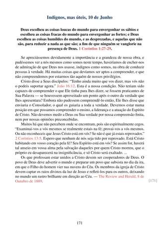 Indignos, mas úteis, 10 de Junho

   Deus escolheu as coisas loucas do mundo para envergonhar os sábios e
   escolheu as coisas fracas do mundo para envergonhar as fortes; e Deus
 escolheu as coisas humildes do mundo, e as desprezadas, e aquelas que não
 são, para reduzir a nada as que são; a ﬁm de que ninguém se vanglorie na
                    presença de Deus. 1 Coríntios 1:27-29.

    Se apreciássemos devidamente a importância e a grandeza de nossa obra, e
pudéssemos ver a nós mesmos como somos neste tempo, haveríamos de encher-nos
de admiração de que Deus nos usasse, indignos como somos, na obra de conduzir
pessoas à verdade. Há muitas coisas que devíamos ser aptos a compreender, e que
não compreendemos por estarmos tão aquém de nossos privilégios.
    Cristo disse a Seus discípulos: “Tenho ainda muito que vos dizer, mas vós não
o podeis suportar agora.” João 16:12. Esta é a nossa condição. Não teriam sido
capazes de compreender o que Ele tinha para lhes dizer, se fossem praticantes de
Sua Palavra — se houvessem aproveitado um ponto após o outro da verdade que
lhes apresentara? Embora não pudessem compreendê-lo então, Ele lhes disse que
enviaria o Consolador, o qual os guiaria a toda a verdade. Devemos estar numa
posição em que possamos compreender o ensino, a liderança e a atuação do Espírito
de Cristo. Não devemos medir a Deus ou Sua verdade por nossa compreensão ﬁnita,
nem por nossas opiniões preconcebidas.
    Muitos há que não percebem onde se encontram, pois são espiritualmente cegos.
“Examinai-vos a vós mesmos se realmente estais na fé; provai-vos a vós mesmos.
Ou não reconheceis que Jesus Cristo está em vós? Se não é que já estais reprovados.”
2 Coríntios 13:5. Espero que nenhum de nós seja tido por reprovado. Está Cristo
habitando em vosso coração pela fé? Seu Espírito está em vós? Se assim for, haverá
tal anseio em vossa alma pela salvação daqueles por quem Cristo morreu, que o
próprio eu desaparecerá na insigniﬁcância, e só Cristo será exaltado. ...
    Os que professam estar unidos a Cristo devem ser cooperadores de Deus. O
povo de Deus deve advertir o mundo e preparar um povo que subsista no dia da ira,
em que o Filho do homem vier nas nuvens do Céu. Os membros da igreja de Cristo
devem captar os raios divinos da luz de Jesus e reﬂeti-los para os outros, deixando
no mundo um rastro brilhante em direção ao Céu. — The Review and Herald, 8 de
Outubro de 1889.                                                                       [171]




                                        171
 