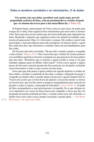 Todos os membros convidados a ser missionários, 11 de Junho

             Vós, porém, sois raça eleita, sacerdócio real, nação santa, povo de
         propriedade exclusiva de Deus, a ﬁm de proclamardes as virtudes dAquele
            que vos chamou das trevas para a Sua maravilhosa luz. 1 Pedro 2:9.

            O Espírito Santo, representante de Cristo, arma ao mais fraco, de poder para
        avançar até à vitória. Deus organizou Seus instrumentos para atrair todos os homens
        a Ele. Envia para Seu serviço muitos que não foram dedicados pela imposição das
        mãos. Responde a objeções que surgiriam contra este método de trabalho, antes
        mesmo de aparecerem. Deus vê o ﬁm desde o começo. Ele conhece e prevê toda
        necessidade, e toma providências para toda emergência. Se homens ﬁnitos, a quem
        Ele conﬁa Sua obra, não obstruírem o caminho, Deus enviará trabalhadores para
        Sua vinha.
            Ele diz para cada alma convertida: “Ide por todo o mundo e pregai o evangelho
        a toda criatura.” Marcos 16:15. Não é necessário que o Senhor Se assente primeiro
        em assembléias legislativas terrestres e pergunte aos que pensam ter de traçar planos
        para Sua obra: “Permitireis que os homens a quem escolhi se unam a vós para
        trabalhar nalguma parte de Minha vinha moral?” Cristo estava apenas a alguns
        passos de Seu trono celestial quando deu Sua comissão aos discípulos, incluindo
        como missionários a todos os que cressem em Seu nome.
            Jesus quer que todo pastor a quem conﬁou um sagrado depósito se lembre de
        Suas ordens, considere a amplitude de Sua obra e coloque a obrigação de pregar o
        evangelho ao mundo sobre o grande número de pessoas a quem compete fazê-lo.
        “Assim está escrito que o Cristo havia de padecer e ressuscitar dentre os mortos
        no terceiro dia e que em Seu nome se pregasse arrependimento para remissão de
        pecados a todas as nações, começando de Jerusalém.” Lucas 24:46, 47. O poder
        de Deus acompanharia os que proclamavam o evangelho. Se os que aﬁrmam ter
        viva experiência nas coisas de Deus houvessem cumprido o dever que lhes foi
        designado da maneira ordenada por Deus, o mundo inteiro teria sido advertido e o
        Senhor Jesus teria vindo a nosso mundo com poder e grande glória. — The Home
[172]   Missionary, 1 de Agosto de 1896.




                                                172
 