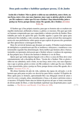 Deus pode escolher e habilitar qualquer pessoa, 12 de Junho

 Assim diz o Senhor: Não se glorie o sábio na sua sabedoria, nem o forte, na
sua força, nem o rico, nas suas riquezas; mas o que se gloriar, glorie-se nisto:
  em Me conhecer e saber que Eu sou o Senhor e faço misericórdia, juízo e
  justiça na Terra; porque destas coisas Me agrado, diz o Senhor. Jeremias
                                   9:23, 24.

    O Senhor age à Sua própria maneira, para que os homens não se exaltem em
orgulho intelectual, atribuindo a honra e a glória a si mesmos. Ele quer que todo
ser humano compreenda que suas capacidades e talentos provêm do Senhor. Deus
trabalha por meio de quem Ele quer. Escolhe aqueles a quem Lhe apraz para
realizarem Seu trabalho, e não consulta aqueles a quem enviará Seu mensageiro
acerca de suas preferências sobre quem ou que espécie de pessoa eles gostariam
que lhes apresentasse a mensagem de Deus.
    Deus Se servirá de homens que desejam ser usados. O Senhor usaria homens
de inteligência se permitissem que Ele os moldasse e afeiçoasse, e modelasse o seu
testemunho segundo Sua determinação. Seria melhor que homens altos e baixos,
instruídos ou ignorantes deixassem que o Senhor zelasse e cuidasse da segurança
de Sua própria arca. O dever dos homens é obedecer à voz de Deus.
    Quem quer que tenha alguma ligação com a obra e a causa de Deus deve estar
constantemente sob a disciplina de Deus. “Assim diz o Senhor: Não se glorie o
sábio na sua sabedoria, nem o forte, na sua força, nem o rico, nas suas riquezas;
mas o que se gloriar, glorie-se nisto: em Me conhecer e saber que Eu sou o Senhor
e faço misericórdia, juízo e justiça na Terra; porque destas coisas Me agrado, diz o
Senhor.” Jeremias 9:23, 24. ...
    Há almas famintas do pão da vida, sedentas das águas da salvação; e ai do
homem que pela pena ou pela voz desviá-las para falsas veredas! O Espírito de
Deus apela para os homens, apresentando-lhes sua obrigação moral de amar e
servi-Lo com o coração, alma, entendimento e força, e de amar o próximo como a
si mesmos. O Espírito Santo atua no íntimo da pessoa até que se torne consciente
do divino poder de Deus, e toda faculdade espiritual seja despertada para a ação
resoluta. — The Review and Herald, 12 de Maio de 1896.                                 [173]




                                       173
 