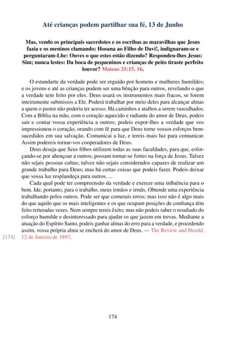 Até crianças podem partilhar sua fé, 13 de Junho

         Mas, vendo os principais sacerdotes e os escribas as maravilhas que Jesus
          fazia e os meninos clamando: Hosana ao Filho de Davi!, indignaram-se e
        perguntaram-Lhe: Ouves o que estes estão dizendo? Respondeu-lhes Jesus:
        Sim; nunca lestes: Da boca de pequeninos e crianças de peito tiraste perfeito
                                 louvor? Mateus 21:15, 16.

            O estandarte da verdade pode ser erguido por homens e mulheres humildes;
        e os jovens e até as crianças podem ser uma bênção para outros, revelando o que
        a verdade tem feito por eles. Deus usará os instrumentos mais fracos, se forem
        inteiramente submissos a Ele. Poderá trabalhar por meio deles para alcançar almas
        a quem o pastor não poderia ter acesso. Há caminhos e atalhos a serem vasculhados.
        Com a Bíblia na mão, com o coração aquecido e radiante do amor de Deus, podeis
        sair e contar vossa experiência a outros; podeis expor-lhes a verdade que vos
        impressionou o coração, orando com fé para que Deus torne vossos esforços bem-
        sucedidos em sua salvação. Comunicai a luz, e tereis mais luz para comunicar.
        Assim podereis tornar-vos cooperadores de Deus.
            Deus deseja que Seus ﬁlhos utilizem todas as suas faculdades, para que, esfor-
        çando-se por abençoar a outros, possam tornar-se fortes na força de Jesus. Talvez
        não sejais pessoas cultas; talvez não sejais considerados capazes de realizar um
        grande trabalho para Deus; mas há certas coisas que podeis fazer. Podeis deixar
        que vossa luz resplandeça para outros. ...
            Cada qual pode ter compreensão da verdade e exercer uma inﬂuência para o
        bem. Ide, portanto, para o trabalho, meus irmãos e irmãs. Obtende uma experiência
        trabalhando pelos outros. Pode ser que cometais erros; mas isso não é algo mais
        do que aquilo que os mais inteligentes e os que ocupam posições de conﬁança têm
        feito reiteradas vezes. Nem sempre tereis êxito; mas não podeis saber o resultado do
        esforço humilde e desinteressado para ajudar os que jazem em trevas. Mediante a
        atuação do Espírito Santo, podeis ganhar almas do erro para a verdade, e procedendo
        assim, vossa própria alma se encherá do amor de Deus. — The Review and Herald,
[174]   12 de Janeiro de 1897.




                                                174
 