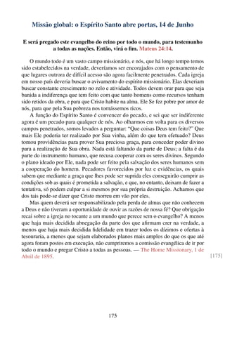 Missão global: o Espírito Santo abre portas, 14 de Junho

E será pregado este evangelho do reino por todo o mundo, para testemunho
            a todas as nações. Então, virá o ﬁm. Mateus 24:14.

    O mundo todo é um vasto campo missionário, e nós, que há longo tempo temos
sido estabelecidos na verdade, deveríamos ser encorajados com o pensamento de
que lugares outrora de difícil acesso são agora facilmente penetrados. Cada igreja
em nosso país deveria buscar o avivamento do espírito missionário. Elas deveriam
buscar constante crescimento no zelo e atividade. Todos devem orar para que seja
banida a indiferença que tem feito com que tanto homens como recursos tenham
sido retidos da obra, e para que Cristo habite na alma. Ele Se fez pobre por amor de
nós, para que pela Sua pobreza nos tornássemos ricos.
    A função do Espírito Santo é convencer do pecado, e sei que ser indiferente
agora é um pecado para qualquer de nós. Ao olharmos em volta para os diversos
campos penetrados, somos levados a perguntar: “Que coisas Deus tem feito?” Que
mais Ele poderia ter realizado por Sua vinha, além do que tem efetuado? Deus
tomou providências para prover Sua preciosa graça, para conceder poder divino
para a realização de Sua obra. Nada está faltando da parte de Deus; a falta é da
parte do instrumento humano, que recusa cooperar com os seres divinos. Segundo
o plano ideado por Ele, nada pode ser feito pela salvação dos seres humanos sem
a cooperação do homem. Pecadores favorecidos por luz e evidências, os quais
sabem que mediante a graça que lhes pode ser suprida eles conseguirão cumprir as
condições sob as quais é prometida a salvação, e que, no entanto, deixam de fazer a
tentativa, só podem culpar a si mesmos por sua própria destruição. Achamos que
dos tais pode-se dizer que Cristo morreu em vão por eles.
    Mas quem deverá ser responsabilizado pela perda de almas que não conhecem
a Deus e não tiveram a oportunidade de ouvir as razões de nossa fé? Que obrigação
recai sobre a igreja no tocante a um mundo que perece sem o evangelho? A menos
que haja mais decidida abnegação da parte dos que aﬁrmam crer na verdade, a
menos que haja mais decidida ﬁdelidade em trazer todos os dízimos e ofertas à
tesouraria, a menos que sejam elaborados planos mais amplos do que os que até
agora foram postos em execução, não cumpriremos a comissão evangélica de ir por
todo o mundo e pregar Cristo a todas as pessoas. — The Home Missionary, 1 de
Abril de 1895.                                                                         [175]




                                        175
 