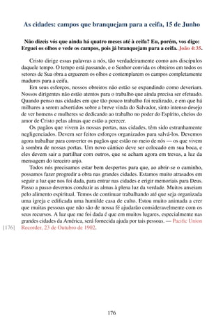 As cidades: campos que branquejam para a ceifa, 15 de Junho

         Não dizeis vós que ainda há quatro meses até à ceifa? Eu, porém, vos digo:
        Erguei os olhos e vede os campos, pois já branquejam para a ceifa. João 4:35.

            Cristo dirige essas palavras a nós, tão verdadeiramente como aos discípulos
        daquele tempo. O tempo está passando, e o Senhor convida os obreiros em todos os
        setores de Sua obra a erguerem os olhos e contemplarem os campos completamente
        maduros para a ceifa.
            Em seus esforços, nossos obreiros não estão se expandindo como deveriam.
        Nossos dirigentes não estão atentos para o trabalho que ainda precisa ser efetuado.
        Quando penso nas cidades em que tão pouco trabalho foi realizado, e em que há
        milhares a serem advertidos sobre a breve vinda do Salvador, sinto intenso desejo
        de ver homens e mulheres se dedicando ao trabalho no poder do Espírito, cheios do
        amor de Cristo pelas almas que estão a perecer.
            Os pagãos que vivem às nossas portas, nas cidades, têm sido estranhamente
        negligenciados. Devem ser feitos esforços organizados para salvá-los. Devemos
        agora trabalhar para converter os pagãos que estão no meio de nós — os que vivem
        à sombra de nossas portas. Um novo cântico deve ser colocado em sua boca, e
        eles devem sair a partilhar com outros, que se acham agora em trevas, a luz da
        mensagem do terceiro anjo.
            Todos nós precisamos estar bem despertos para que, ao abrir-se o caminho,
        possamos fazer progredir a obra nas grandes cidades. Estamos muito atrasados em
        seguir a luz que nos foi dada, para entrar nas cidades e erigir memoriais para Deus.
        Passo a passo devemos conduzir as almas à plena luz da verdade. Muitos anseiam
        pelo alimento espiritual. Temos de continuar trabalhando até que seja organizada
        uma igreja e ediﬁcada uma humilde casa de culto. Estou muito animada a crer
        que muitas pessoas que não são de nossa fé ajudarão consideravelmente com os
        seus recursos. A luz que me foi dada é que em muitos lugares, especialmente nas
        grandes cidades da América, será fornecida ajuda por tais pessoas. — Paciﬁc Union
[176]   Recorder, 23 de Outubro de 1902.




                                               176
 