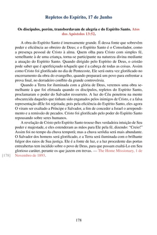 Repletos do Espírito, 17 de Junho

         Os discípulos, porém, transbordavam de alegria e do Espírito Santo. Atos
                                   dos Apóstolos 13:52.

            A obra do Espírito Santo é imensamente grande. É dessa fonte que sobrevêm
        poder e eﬁciência ao obreiro de Deus; e o Espírito Santo é o Consolador, como
        a presença pessoal de Cristo à alma. Quem olha para Cristo com simples fé,
        semelhante à de uma criança, torna-se participante na natureza divina mediante
        a atuação do Espírito Santo. Quando dirigido pelo Espírito de Deus, o cristão
        pode saber que é aperfeiçoado nAquele que é a cabeça de todas as coisas. Assim
        como Cristo foi gloriﬁcado no dia de Pentecoste, Ele será outra vez gloriﬁcado no
        encerramento da obra do evangelho, quando preparará um povo para enfrentar a
        prova ﬁnal, no derradeiro conﬂito da grande controvérsia.
            Quando a Terra for iluminada com a glória de Deus, veremos uma obra se-
        melhante à que foi efetuada quando os discípulos, repletos do Espírito Santo,
        proclamaram o poder do Salvador ressurreto. A luz do Céu penetrou na mente
        obscurecida daqueles que tinham sido enganados pelos inimigos de Cristo, e a falsa
        representação dEle foi rejeitada; pois pela eﬁciência do Espírito Santo, eles agora
        O viram ser exaltado a Príncipe e Salvador, a ﬁm de conceder a Israel o arrependi-
        mento e a remissão de pecados. Cristo foi gloriﬁcado pelo poder do Espírito Santo
        repousando sobre seres humanos.
            A revelação de Cristo pelo Espírito Santo trouxe-lhes verdadeira intuição de Seu
        poder e majestade, e eles estenderam as mãos para Ele pela fé, dizendo: “Creio!”
        Assim foi no tempo da chuva temporã; mas a chuva serôdia será mais abundante.
        O Salvador dos homens será gloriﬁcado, e a Terra será iluminada com o brilhante
        fulgor dos raios de Sua justiça. Ele é a fonte de luz, e a luz procedente das portas
        entreabertas tem incidido sobre o povo de Deus, para que possam exaltá-Lo em Seu
        glorioso caráter, perante os que jazem em trevas. — The Home Missionary, 1 de
[178]   Novembro de 1893.




                                               178
 