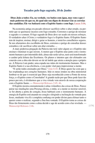Tocados pelo fogo sagrado, 18 de Junho

 Disse João a todos: Eu, na verdade, vos batizo com água, mas vem o que é
mais poderoso do que eu, do qual não sou digno de desatar-Lhe as correias
das sandálias; Ele vos batizará com o Espírito Santo e com fogo. Lucas 3:16.

    Na economia antiga era pecado oferecer sacrifício sobre o altar errado, ou per-
mitir que se queimasse incenso com fogo estranho. Corremos o perigo de misturar
o sagrado e o comum. O fogo sagrado de Deus deve ser usado em nossos esforços.
O verdadeiro altar é Cristo; o verdadeiro fogo é o Espírito Santo. O Espírito Santo
tem de inspirar, ensinar, dirigir e guiar os homens, e torná-los conselheiros seguros.
Se nos afastarmos dos escolhidos de Deus, corremos o perigo de consultar deuses
estranhos e de sacriﬁcar sobre um altar estranho. ...
    A mais poderosa pregação da Palavra não terá valor algum se o Espírito não
ensinar e iluminar os que ouvem. A menos que o Espírito atue junto com o instru-
mento humano e por intermédio dele, almas não serão salvas, nem será transformado
o caráter pela leitura das Escrituras. Os planos e intentos que são efetuados em
conexão com a obra não devem ser de tal índole que atraia a atenção para o próprio
eu. A Palavra é um poder, uma espada nas mãos do instrumento humano. Mas o
Espírito Santo é a sua eﬁciência, o seu poder vital para impressionar a mente.
    “E serão todos ensinados por Deus.” João 6:45. É Deus quem faz com que a
luz resplandeça nos corações humanos. Irão os meus irmãos na obra ministerial
lembrar-se de que é essencial que Deus seja reconhecido como a Fonte de nossa
força, e o Espírito como o Consolador? A grande razão por que Deus pode fazer tão
pouco por nós, é olvidarmos que a viva virtude vem através de nossa cooperação
com o Espírito Santo. — Manuscript Releases 2:45, 46.
    O Espírito mostra constantemente à alma vislumbres das coisas de Deus. Parece
pairar nas imediações uma Presença divina, e então, se a mente se mostrar sensível,
se for aberta a porta do coração, Jesus habitará com o instrumento humano. A
energia do Espírito está atuando no coração e dirigindo a inclinação da vontade para
Jesus, mediante viva fé e completa conﬁança no poder divino para efetuar tanto o
querer como o realizar, segundo a Sua boa vontade. O Espírito toma as coisas de
Deus tão ﬁrmemente como a alma decide e age de acordo com a luz revelada. —
Manuscript Releases 2:46.                                                                [179]




                                        179
 