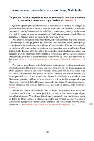 A voz humana, um conduto para a voz divina, 20 de Junho

Tu, pois, lhe falarás e lhe porás na boca as palavras; Eu serei com a tua boca
          e com a dele e vos ensinarei o que deveis fazer. Êxodo 4:15.

    Quando aquele que é colaborador de Cristo inculca a verdade no coração do
pecador com humildade e amor, a voz de amor fala por meio do instrumento
humano. As inteligências celestiais trabalham com o consagrado agente humano,
e o Espírito opera na alma do descrente. A eﬁciência para crer vem de Deus ao
coração, e o pecador aceita a evidência da Palavra de Deus.
    Pela graciosa inﬂuência do Espírito Santo, ele é transformado e se torna um com
Cristo no espírito e no propósito. Sua afeição a Deus aumenta, tem fome de justiça
e almeja ser mais semelhante a seu Mestre. Contemplando a Cristo é transformado
de glória em glória, de caráter em caráter, e se torna mais e mais semelhante a Jesus.
Está imbuído do amor a Cristo e pleno de profundo e incansável amor às almas que
perecem, e Cristo é formado interiormente, a esperança da glória. “A todos quantos
O receberam, deu-lhes o poder de serem feitos Filhos de Deus; aos que crêem no
Seu nome.” João 1:12. — Testemunhos para Ministros e Obreiros Evangélicos, 220,
221.
    Precisamos mais da operação do Inﬁnito, e muito menos conﬁança nos instru-
mentos humanos. Devemos preparar um povo para subsistir no dia do preparo de
Deus, devemos chamar a atenção dos homens para a cruz do Calvário, tornar clara
a razão de Cristo ter feito Seu grande sacrifício. Devemos mostrar aos homens que
lhes é possível volver à sua aliança com Deus e à obediência aos mandamentos.
Quando os pecadores olham a Cristo como a propiciação dos seus pecados, po-
nham-se os homens de lado. Declarem ao pecador que Cristo “é a propiciação pelos
nossos pecados, e não somente pelos nossos, mas também pelos de todo o mundo”.
1 João 2:2.
    Animai-o a buscar sabedoria de Deus; pois pela oração fervorosa aprenderá
o caminho do Senhor com maior perfeição do que se for instruído por algum
conselheiro humano. Verá ele que foi a transgressão da lei que ocasionou a morte
do Filho do Deus Inﬁnito, e odiará os pecados que feriram a Jesus. Ao olhar a
Cristo como compassivo e terno Sumo Sacerdote, seu coração será preservado em
contrição. — Testemunhos para Ministros e Obreiros Evangélicos, 220.                     [181]




                                        181
 