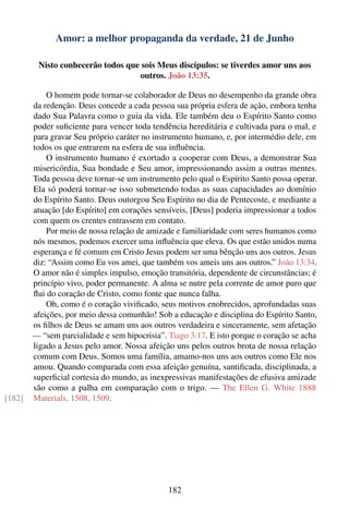 Amor: a melhor propaganda da verdade, 21 de Junho

         Nisto conhecerão todos que sois Meus discípulos: se tiverdes amor uns aos
                                   outros. João 13:35.

            O homem pode tornar-se colaborador de Deus no desempenho da grande obra
        da redenção. Deus concede a cada pessoa sua própria esfera de ação, embora tenha
        dado Sua Palavra como o guia da vida. Ele também deu o Espírito Santo como
        poder suﬁciente para vencer toda tendência hereditária e cultivada para o mal, e
        para gravar Seu próprio caráter no instrumento humano, e, por intermédio dele, em
        todos os que entrarem na esfera de sua inﬂuência.
            O instrumento humano é exortado a cooperar com Deus, a demonstrar Sua
        misericórdia, Sua bondade e Seu amor, impressionando assim a outras mentes.
        Toda pessoa deve tornar-se um instrumento pelo qual o Espírito Santo possa operar.
        Ela só poderá tornar-se isso submetendo todas as suas capacidades ao domínio
        do Espírito Santo. Deus outorgou Seu Espírito no dia de Pentecoste, e mediante a
        atuação [do Espírito] em corações sensíveis, [Deus] poderia impressionar a todos
        com quem os crentes entrassem em contato.
            Por meio de nossa relação de amizade e familiaridade com seres humanos como
        nós mesmos, podemos exercer uma inﬂuência que eleva. Os que estão unidos numa
        esperança e fé comum em Cristo Jesus podem ser uma bênção uns aos outros. Jesus
        diz: “Assim como Eu vos amei, que também vos ameis uns aos outros.” João 13:34.
        O amor não é simples impulso, emoção transitória, dependente de circunstâncias; é
        princípio vivo, poder permanente. A alma se nutre pela corrente de amor puro que
        ﬂui do coração de Cristo, como fonte que nunca falha.
            Oh, como é o coração viviﬁcado, seus motivos enobrecidos, aprofundadas suas
        afeições, por meio dessa comunhão! Sob a educação e disciplina do Espírito Santo,
        os ﬁlhos de Deus se amam uns aos outros verdadeira e sinceramente, sem afetação
        — “sem parcialidade e sem hipocrisia”. Tiago 3:17. E isto porque o coração se acha
        ligado a Jesus pelo amor. Nossa afeição uns pelos outros brota de nossa relação
        comum com Deus. Somos uma família, amamo-nos uns aos outros como Ele nos
        amou. Quando comparada com essa afeição genuína, santiﬁcada, disciplinada, a
        superﬁcial cortesia do mundo, as inexpressivas manifestações de efusiva amizade
        são como a palha em comparação com o trigo. — The Ellen G. White 1888
[182]   Materials, 1508, 1509.




                                               182
 