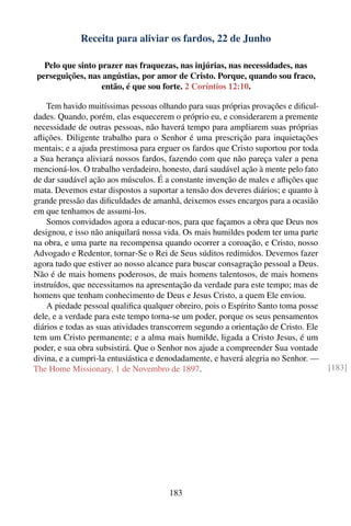 Receita para aliviar os fardos, 22 de Junho

  Pelo que sinto prazer nas fraquezas, nas injúrias, nas necessidades, nas
perseguições, nas angústias, por amor de Cristo. Porque, quando sou fraco,
                  então, é que sou forte. 2 Coríntios 12:10.

    Tem havido muitíssimas pessoas olhando para suas próprias provações e diﬁcul-
dades. Quando, porém, elas esquecerem o próprio eu, e considerarem a premente
necessidade de outras pessoas, não haverá tempo para ampliarem suas próprias
aﬂições. Diligente trabalho para o Senhor é uma prescrição para inquietações
mentais; e a ajuda prestimosa para erguer os fardos que Cristo suportou por toda
a Sua herança aliviará nossos fardos, fazendo com que não pareça valer a pena
mencioná-los. O trabalho verdadeiro, honesto, dará saudável ação à mente pelo fato
de dar saudável ação aos músculos. É a constante invenção de males e aﬂições que
mata. Devemos estar dispostos a suportar a tensão dos deveres diários; e quanto à
grande pressão das diﬁculdades de amanhã, deixemos esses encargos para a ocasião
em que tenhamos de assumi-los.
    Somos convidados agora a educar-nos, para que façamos a obra que Deus nos
designou, e isso não aniquilará nossa vida. Os mais humildes podem ter uma parte
na obra, e uma parte na recompensa quando ocorrer a coroação, e Cristo, nosso
Advogado e Redentor, tornar-Se o Rei de Seus súditos redimidos. Devemos fazer
agora tudo que estiver ao nosso alcance para buscar consagração pessoal a Deus.
Não é de mais homens poderosos, de mais homens talentosos, de mais homens
instruídos, que necessitamos na apresentação da verdade para este tempo; mas de
homens que tenham conhecimento de Deus e Jesus Cristo, a quem Ele enviou.
    A piedade pessoal qualiﬁca qualquer obreiro, pois o Espírito Santo toma posse
dele, e a verdade para este tempo torna-se um poder, porque os seus pensamentos
diários e todas as suas atividades transcorrem segundo a orientação de Cristo. Ele
tem um Cristo permanente; e a alma mais humilde, ligada a Cristo Jesus, é um
poder, e sua obra subsistirá. Que o Senhor nos ajude a compreender Sua vontade
divina, e a cumpri-la entusiástica e denodadamente, e haverá alegria no Senhor. —
The Home Missionary, 1 de Novembro de 1897.                                          [183]




                                       183
 