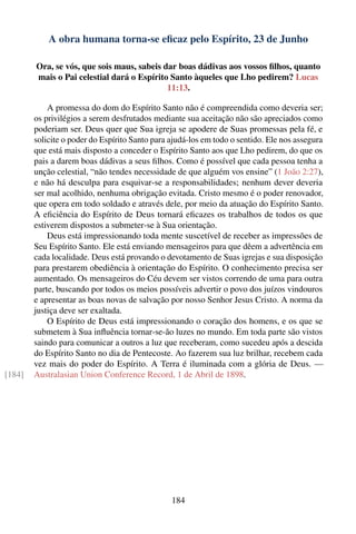 A obra humana torna-se eﬁcaz pelo Espírito, 23 de Junho

        Ora, se vós, que sois maus, sabeis dar boas dádivas aos vossos ﬁlhos, quanto
        mais o Pai celestial dará o Espírito Santo àqueles que Lho pedirem? Lucas
                                            11:13.

            A promessa do dom do Espírito Santo não é compreendida como deveria ser;
        os privilégios a serem desfrutados mediante sua aceitação não são apreciados como
        poderiam ser. Deus quer que Sua igreja se apodere de Suas promessas pela fé, e
        solicite o poder do Espírito Santo para ajudá-los em todo o sentido. Ele nos assegura
        que está mais disposto a conceder o Espírito Santo aos que Lho pedirem, do que os
        pais a darem boas dádivas a seus ﬁlhos. Como é possível que cada pessoa tenha a
        unção celestial, “não tendes necessidade de que alguém vos ensine” (1 João 2:27),
        e não há desculpa para esquivar-se a responsabilidades; nenhum dever deveria
        ser mal acolhido, nenhuma obrigação evitada. Cristo mesmo é o poder renovador,
        que opera em todo soldado e através dele, por meio da atuação do Espírito Santo.
        A eﬁciência do Espírito de Deus tornará eﬁcazes os trabalhos de todos os que
        estiverem dispostos a submeter-se à Sua orientação.
            Deus está impressionando toda mente suscetível de receber as impressões de
        Seu Espírito Santo. Ele está enviando mensageiros para que dêem a advertência em
        cada localidade. Deus está provando o devotamento de Suas igrejas e sua disposição
        para prestarem obediência à orientação do Espírito. O conhecimento precisa ser
        aumentado. Os mensageiros do Céu devem ser vistos correndo de uma para outra
        parte, buscando por todos os meios possíveis advertir o povo dos juízos vindouros
        e apresentar as boas novas de salvação por nosso Senhor Jesus Cristo. A norma da
        justiça deve ser exaltada.
            O Espírito de Deus está impressionando o coração dos homens, e os que se
        submetem à Sua inﬂuência tornar-se-ão luzes no mundo. Em toda parte são vistos
        saindo para comunicar a outros a luz que receberam, como sucedeu após a descida
        do Espírito Santo no dia de Pentecoste. Ao fazerem sua luz brilhar, recebem cada
        vez mais do poder do Espírito. A Terra é iluminada com a glória de Deus. —
[184]   Australasian Union Conference Record, 1 de Abril de 1898.




                                                184
 