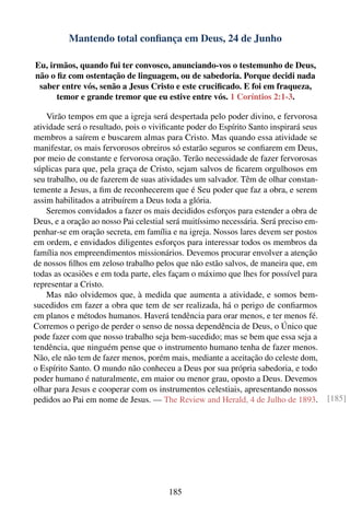 Mantendo total conﬁança em Deus, 24 de Junho

Eu, irmãos, quando fui ter convosco, anunciando-vos o testemunho de Deus,
não o ﬁz com ostentação de linguagem, ou de sabedoria. Porque decidi nada
 saber entre vós, senão a Jesus Cristo e este cruciﬁcado. E foi em fraqueza,
      temor e grande tremor que eu estive entre vós. 1 Coríntios 2:1-3.

    Virão tempos em que a igreja será despertada pelo poder divino, e fervorosa
atividade será o resultado, pois o viviﬁcante poder do Espírito Santo inspirará seus
membros a saírem e buscarem almas para Cristo. Mas quando essa atividade se
manifestar, os mais fervorosos obreiros só estarão seguros se conﬁarem em Deus,
por meio de constante e fervorosa oração. Terão necessidade de fazer fervorosas
súplicas para que, pela graça de Cristo, sejam salvos de ﬁcarem orgulhosos em
seu trabalho, ou de fazerem de suas atividades um salvador. Têm de olhar constan-
temente a Jesus, a ﬁm de reconhecerem que é Seu poder que faz a obra, e serem
assim habilitados a atribuírem a Deus toda a glória.
    Seremos convidados a fazer os mais decididos esforços para estender a obra de
Deus, e a oração ao nosso Pai celestial será muitíssimo necessária. Será preciso em-
penhar-se em oração secreta, em família e na igreja. Nossos lares devem ser postos
em ordem, e envidados diligentes esforços para interessar todos os membros da
família nos empreendimentos missionários. Devemos procurar envolver a atenção
de nossos ﬁlhos em zeloso trabalho pelos que não estão salvos, de maneira que, em
todas as ocasiões e em toda parte, eles façam o máximo que lhes for possível para
representar a Cristo.
    Mas não olvidemos que, à medida que aumenta a atividade, e somos bem-
sucedidos em fazer a obra que tem de ser realizada, há o perigo de conﬁarmos
em planos e métodos humanos. Haverá tendência para orar menos, e ter menos fé.
Corremos o perigo de perder o senso de nossa dependência de Deus, o Único que
pode fazer com que nosso trabalho seja bem-sucedido; mas se bem que essa seja a
tendência, que ninguém pense que o instrumento humano tenha de fazer menos.
Não, ele não tem de fazer menos, porém mais, mediante a aceitação do celeste dom,
o Espírito Santo. O mundo não conheceu a Deus por sua própria sabedoria, e todo
poder humano é naturalmente, em maior ou menor grau, oposto a Deus. Devemos
olhar para Jesus e cooperar com os instrumentos celestiais, apresentando nossos
pedidos ao Pai em nome de Jesus. — The Review and Herald, 4 de Julho de 1893.          [185]




                                       185
 