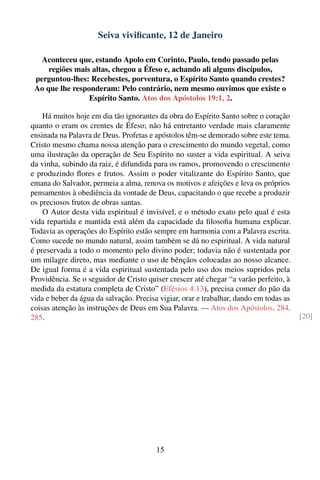 Seiva viviﬁcante, 12 de Janeiro

   Aconteceu que, estando Apolo em Corinto, Paulo, tendo passado pelas
     regiões mais altas, chegou a Éfeso e, achando ali alguns discípulos,
 perguntou-lhes: Recebestes, porventura, o Espírito Santo quando crestes?
 Ao que lhe responderam: Pelo contrário, nem mesmo ouvimos que existe o
                 Espírito Santo. Atos dos Apóstolos 19:1, 2.

    Há muitos hoje em dia tão ignorantes da obra do Espírito Santo sobre o coração
quanto o eram os crentes de Éfeso; não há entretanto verdade mais claramente
ensinada na Palavra de Deus. Profetas e apóstolos têm-se demorado sobre este tema.
Cristo mesmo chama nossa atenção para o crescimento do mundo vegetal, como
uma ilustração da operação de Seu Espírito no suster a vida espiritual. A seiva
da vinha, subindo da raiz, é difundida para os ramos, promovendo o crescimento
e produzindo ﬂores e frutos. Assim o poder vitalizante do Espírito Santo, que
emana do Salvador, permeia a alma, renova os motivos e afeições e leva os próprios
pensamentos à obediência da vontade de Deus, capacitando o que recebe a produzir
os preciosos frutos de obras santas.
    O Autor desta vida espiritual é invisível, e o método exato pelo qual é esta
vida repartida e mantida está além da capacidade da ﬁlosoﬁa humana explicar.
Todavia as operações do Espírito estão sempre em harmonia com a Palavra escrita.
Como sucede no mundo natural, assim também se dá no espiritual. A vida natural
é preservada a todo o momento pelo divino poder; todavia não é sustentada por
um milagre direto, mas mediante o uso de bênçãos colocadas ao nosso alcance.
De igual forma é a vida espiritual sustentada pelo uso dos meios supridos pela
Providência. Se o seguidor de Cristo quiser crescer até chegar “a varão perfeito, à
medida da estatura completa de Cristo” (Efésios 4:13), precisa comer do pão da
vida e beber da água da salvação. Precisa vigiar, orar e trabalhar, dando em todas as
coisas atenção às instruções de Deus em Sua Palavra. — Atos dos Apóstolos, 284,
285.                                                                                    [20]




                                         15
 