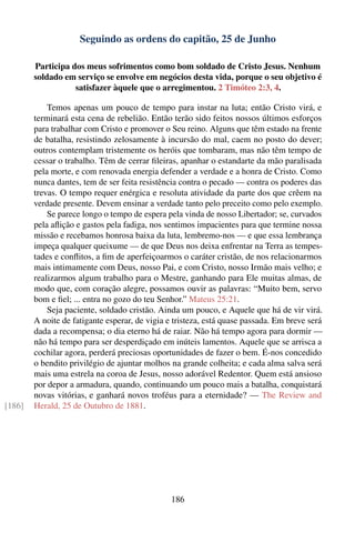 Seguindo as ordens do capitão, 25 de Junho

        Participa dos meus sofrimentos como bom soldado de Cristo Jesus. Nenhum
        soldado em serviço se envolve em negócios desta vida, porque o seu objetivo é
                   satisfazer àquele que o arregimentou. 2 Timóteo 2:3, 4.

            Temos apenas um pouco de tempo para instar na luta; então Cristo virá, e
        terminará esta cena de rebelião. Então terão sido feitos nossos últimos esforços
        para trabalhar com Cristo e promover o Seu reino. Alguns que têm estado na frente
        de batalha, resistindo zelosamente à incursão do mal, caem no posto do dever;
        outros contemplam tristemente os heróis que tombaram, mas não têm tempo de
        cessar o trabalho. Têm de cerrar ﬁleiras, apanhar o estandarte da mão paralisada
        pela morte, e com renovada energia defender a verdade e a honra de Cristo. Como
        nunca dantes, tem de ser feita resistência contra o pecado — contra os poderes das
        trevas. O tempo requer enérgica e resoluta atividade da parte dos que crêem na
        verdade presente. Devem ensinar a verdade tanto pelo preceito como pelo exemplo.
            Se parece longo o tempo de espera pela vinda de nosso Libertador; se, curvados
        pela aﬂição e gastos pela fadiga, nos sentimos impacientes para que termine nossa
        missão e recebamos honrosa baixa da luta, lembremo-nos — e que essa lembrança
        impeça qualquer queixume — de que Deus nos deixa enfrentar na Terra as tempes-
        tades e conﬂitos, a ﬁm de aperfeiçoarmos o caráter cristão, de nos relacionarmos
        mais intimamente com Deus, nosso Pai, e com Cristo, nosso Irmão mais velho; e
        realizarmos algum trabalho para o Mestre, ganhando para Ele muitas almas, de
        modo que, com coração alegre, possamos ouvir as palavras: “Muito bem, servo
        bom e ﬁel; ... entra no gozo do teu Senhor.” Mateus 25:21.
            Seja paciente, soldado cristão. Ainda um pouco, e Aquele que há de vir virá.
        A noite de fatigante esperar, de vigia e tristeza, está quase passada. Em breve será
        dada a recompensa; o dia eterno há de raiar. Não há tempo agora para dormir —
        não há tempo para ser desperdiçado em inúteis lamentos. Aquele que se arrisca a
        cochilar agora, perderá preciosas oportunidades de fazer o bem. É-nos concedido
        o bendito privilégio de ajuntar molhos na grande colheita; e cada alma salva será
        mais uma estrela na coroa de Jesus, nosso adorável Redentor. Quem está ansioso
        por depor a armadura, quando, continuando um pouco mais a batalha, conquistará
        novas vitórias, e ganhará novos troféus para a eternidade? — The Review and
[186]   Herald, 25 de Outubro de 1881.




                                               186
 
