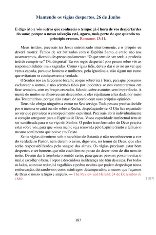 Mantendo os vigias despertos, 26 de Junho

E digo isto a vós outros que conheceis o tempo: já é hora de vos despertardes
 do sono; porque a nossa salvação está, agora, mais perto do que quando no
                      princípio cremos. Romanos 13:11.

    Meus irmãos, precisais ter Jesus entronizado interiormente, e o próprio eu
deverá morrer. Temos de ser batizados com o Espírito Santo, e então não nos
assentaremos, dizendo despreocupadamente: “O que tem de ser será; a profecia
terá de cumprir-se.” Oh, despertai! Eu vos rogo: despertai! pois pesam sobre vós as
responsabilidades mais sagradas. Como vigias ﬁéis, deveis dar o aviso ao ver que
vem a espada, para que homens e mulheres, pela ignorância, não sigam um rumo
que evitariam se conhecessem a verdade.
    O Senhor nos esclareceu no tocante ao que sobrevirá à Terra, para que possamos
esclarecer a outros, e não seremos tidos por inocentes se nos contentarmos em
ﬁcar sentados, com os braços cruzados, falando sobre assuntos sem importância. A
mente de muitos se absorveu em discussões, e eles rejeitaram a luz dada por meio
dos Testemunhos, porque não estava de acordo com suas próprias opiniões.
    Deus não obriga ninguém a entrar no Seu serviço. Toda pessoa precisa decidir
por si mesma se cairá ou não sobre a Rocha, despedaçando-se. O Céu ﬁca espantado
ao ver que prevalece o entorpecimento espiritual. Precisais abrir individualmente
o coração arrogante para o Espírito de Deus. Vossa capacidade intelectual tem de
ser santiﬁcada para o serviço do Senhor. O poder transformador de Deus precisa
estar sobre vós, para que vossa mente seja renovada pelo Espírito Santo e tenhais o
mesmo sentimento que houve em Cristo.
    Se os vigias dormirem sob o narcótico de Satanás e não reconhecerem a voz
do verdadeiro Pastor, nem derem o aviso, digo-vos, no temor de Deus, que eles
serão responsabilizados pelo sangue das almas. Os vigias precisam estar bem
despertos e ser homens que não cochilem no posto do dever, nem de dia nem de
noite. Devem dar à trombeta o sonido certo, para que as pessoas possam evitar o
mal, e escolher o bem. Torpor e descuidosa indiferença não têm desculpa. Por todos
os lados, ao nosso redor, há vagalhões e pedras ocultas que podem despedaçar nossa
embarcação, deixando-nos como náufragos desamparados, a menos que façamos
de Deus o nosso refúgio e amparo. — The Review and Herald, 24 de Dezembro de
1889.                                                                                 [187]




                                       187
 