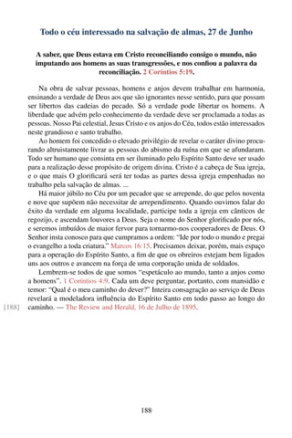 Todo o céu interessado na salvação de almas, 27 de Junho

          A saber, que Deus estava em Cristo reconciliando consigo o mundo, não
          imputando aos homens as suas transgressões, e nos conﬁou a palavra da
                              reconciliação. 2 Coríntios 5:19.

            Na obra de salvar pessoas, homens e anjos devem trabalhar em harmonia,
        ensinando a verdade de Deus aos que são ignorantes nesse sentido, para que possam
        ser libertos das cadeias do pecado. Só a verdade pode libertar os homens. A
        liberdade que advém pelo conhecimento da verdade deve ser proclamada a todas as
        pessoas. Nosso Pai celestial, Jesus Cristo e os anjos do Céu, todos estão interessados
        neste grandioso e santo trabalho.
            Ao homem foi concedido o elevado privilégio de revelar o caráter divino procu-
        rando altruistamente livrar as pessoas do abismo da ruína em que se afundaram.
        Todo ser humano que consinta em ser iluminado pelo Espírito Santo deve ser usado
        para a realização desse propósito de origem divina. Cristo é a cabeça de Sua igreja,
        e o que mais O gloriﬁcará será ter todas as partes dessa igreja empenhadas no
        trabalho pela salvação de almas. ...
            Há maior júbilo no Céu por um pecador que se arrepende, do que pelos noventa
        e nove que supõem não necessitar de arrependimento. Quando ouvimos falar do
        êxito da verdade em alguma localidade, participe toda a igreja em cânticos de
        regozijo, e ascendam louvores a Deus. Seja o nome do Senhor gloriﬁcado por nós,
        e seremos imbuídos de maior fervor para tornarmo-nos cooperadores de Deus. O
        Senhor insta conosco para que cumpramos a ordem: “Ide por todo o mundo e pregai
        o evangelho a toda criatura.” Marcos 16:15. Precisamos deixar, porém, mais espaço
        para a operação do Espírito Santo, a ﬁm de que os obreiros estejam bem ligados
        uns aos outros e avancem na força de uma corporação unida de soldados.
            Lembrem-se todos de que somos “espetáculo ao mundo, tanto a anjos como
        a homens”. 1 Coríntios 4:9. Cada um deve perguntar, portanto, com mansidão e
        temor: “Qual é o meu caminho do dever?” Inteira consagração ao serviço de Deus
        revelará a modeladora inﬂuência do Espírito Santo em todo passo ao longo do
[188]   caminho. — The Review and Herald, 16 de Julho de 1895.




                                                188
 