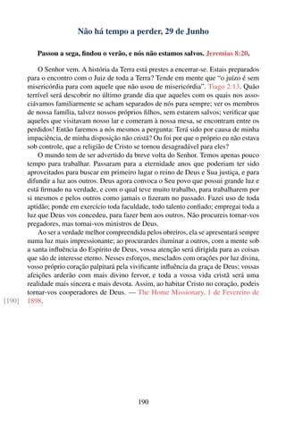 Não há tempo a perder, 29 de Junho

           Passou a sega, ﬁndou o verão, e nós não estamos salvos. Jeremias 8:20.

            O Senhor vem. A história da Terra está prestes a encerrar-se. Estais preparados
        para o encontro com o Juiz de toda a Terra? Tende em mente que “o juízo é sem
        misericórdia para com aquele que não usou de misericórdia”. Tiago 2:13. Quão
        terrível será descobrir no último grande dia que aqueles com os quais nos asso-
        ciávamos familiarmente se acham separados de nós para sempre; ver os membros
        de nossa família, talvez nossos próprios ﬁlhos, sem estarem salvos; veriﬁcar que
        aqueles que visitavam nosso lar e comeram à nossa mesa, se encontram entre os
        perdidos! Então faremos a nós mesmos a pergunta: Terá sido por causa de minha
        impaciência, de minha disposição não cristã? Ou foi por que o próprio eu não estava
        sob controle, que a religião de Cristo se tornou desagradável para eles?
            O mundo tem de ser advertido da breve volta do Senhor. Temos apenas pouco
        tempo para trabalhar. Passaram para a eternidade anos que poderiam ter sido
        aproveitados para buscar em primeiro lugar o reino de Deus e Sua justiça, e para
        difundir a luz aos outros. Deus agora convoca o Seu povo que possui grande luz e
        está ﬁrmado na verdade, e com o qual teve muito trabalho, para trabalharem por
        si mesmos e pelos outros como jamais o ﬁzeram no passado. Fazei uso de toda
        aptidão; ponde em exercício toda faculdade, todo talento conﬁado; empregai toda a
        luz que Deus vos concedeu, para fazer bem aos outros. Não procureis tornar-vos
        pregadores, mas tornai-vos ministros de Deus.
            Ao ser a verdade melhor compreendida pelos obreiros, ela se apresentará sempre
        numa luz mais impressionante; ao procurardes iluminar a outros, com a mente sob
        a santa inﬂuência do Espírito de Deus, vossa atenção será dirigida para as coisas
        que são de interesse eterno. Nesses esforços, mesclados com orações por luz divina,
        vosso próprio coração palpitará pela viviﬁcante inﬂuência da graça de Deus; vossas
        afeições arderão com mais divino fervor, e toda a vossa vida cristã será uma
        realidade mais sincera e mais devota. Assim, ao habitar Cristo no coração, podeis
        tornar-vos cooperadores de Deus. — The Home Missionary, 1 de Fevereiro de
[190]   1898.




                                               190
 