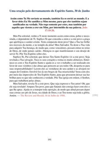Uma oração pelo derramamento do Espírito Santo, 30 de Junho

Assim como Tu Me enviaste ao mundo, também Eu os enviei ao mundo. E a
 favor deles Eu Me santiﬁco a Mim mesmo, para que eles também sejam
  santiﬁcados na verdade. Não rogo somente por estes, mas também por
 aqueles que vierem a crer em Mim, por intermédio da sua palavra. João
                               17:18-20.

    Meu Pai celestial, venho a Ti neste momento assim como estou, pobre e neces-
sitada, e dependente de Ti. Suplico-Te que concedas a mim e a este povo a graça
que aperfeiçoa o caráter cristão. Terás compaixão deste povo? Que a Tua luz brilhe
nos recessos da mente, e no templo da alma! Meu Salvador, Tu deste a Tua vida
para adquirir Tua herança, de modo que, como vencedores, possam entrar no reino
de Deus, de onde jamais sairão. Abençoa os que manifestaram o seu desejo de
servir-Te. Põe Teu Espírito sobre eles.
    Suplico-Te, Pai celestial, que deixes Teu Santo Espírito vir a este povo. Seja
revelada a Tua salvação. Toca os seus corações e torna-os muito afetuosos. Enter-
nece-os com o Teu Espírito Santo e ajuda-os a ver o trabalho a ser realizado em
favor de seus vizinhos e das almas que perecem ao seu redor. Oh, desperta-os para
suas responsabilidades! Lavem eles as vestiduras de seu caráter e as alvejem no
sangue do Cordeiro. Envolvê-los-ás nos braços de Tua misericórdia? Insta com eles
por meio das impressões de Teu Espírito Santo, para que procurem deixar sua luz
brilhar para os que não conhecem a verdade. Põe Tua igreja em ordem, ó Senhor,
para que trabalhem pelas almas.
    Meu Salvador, revela-Te a este povo. Que seja expresso o Teu amor! Oh, que
ele seja revelado! Ampara Teu povo, para que Satanás não consiga fazer com eles o
que lhe apraz. Ajuda-os a transpor toda oposição, de modo que aﬁnal possam depor
suas coroas aos pés de Jesus, na cidade de Deus; e ao Teu nome seja toda a glória.
Amém. — The Review and Herald, 16 de Julho de 1908.                                  [191]




                                       191
 
