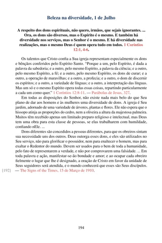 Beleza na diversidade, 1 de Julho

         A respeito dos dons espirituais, não quero, irmãos, que sejais ignorantes. ...
             Ora, os dons são diversos, mas o Espírito é o mesmo. E também há
          diversidade nos serviços, mas o Senhor é o mesmo. E há diversidade nas
          realizações, mas o mesmo Deus é quem opera tudo em todos. 1 Coríntios
                                           12:1, 4-6.

            Os talentos que Cristo conﬁa a Sua igreja representam especialmente os dons
        e bênçãos conferidos pelo Espírito Santo. “Porque a um, pelo Espírito, é dada a
        palavra da sabedoria; e a outro, pelo mesmo Espírito, a palavra da ciência; e a outro,
        pelo mesmo Espírito, a fé; e a outro, pelo mesmo Espírito, os dons de curar; e a
        outro, a operação de maravilhas; e a outro, a profecia; e a outro, o dom de discernir
        os espíritos; e a outro, a variedade de línguas; e a outro, a interpretação das línguas.
        Mas um só e o mesmo Espírito opera todas essas coisas, repartindo particularmente
        a cada um como quer.” 1 Coríntios 12:8-11. — Parábolas de Jesus, 327.
            Em todas as disposições do Senhor, não existe nada mais belo do que Seu
        plano de dar aos homens e às mulheres uma diversidade de dons. A igreja é Seu
        jardim, adornado de uma variedade de árvores, plantas e ﬂores. Ele não espera que o
        hissopo atinja as proporções do cedro, nem a oliveira a altura da majestosa palmeira.
        Muitos têm recebido apenas um limitado preparo religioso e intelectual, mas Deus
        tem uma obra para esta classe de pessoas, se elas trabalharem com humildade,
        conﬁando nEle. ...
            Dons diferentes são concedidos a pessoas diferentes, para que os obreiros sintam
        sua necessidade uns dos outros. Deus outorga esses dons, e eles são utilizados no
        Seu serviço, não para gloriﬁcar o possuidor, nem para enaltecer o homem, mas para
        exaltar o Redentor do mundo. Devem ser usados para o bem de toda a humanidade,
        pelo fato de representarem a verdade, e não por comprovarem uma falsidade. ... Em
        toda palavra e ação, manifestar-se-ão bondade e amor; e ao ocupar cada obreiro
        ﬁelmente o lugar que lhe é designado, a oração de Cristo em favor da unidade de
        Seus seguidores será atendida, e o mundo conhecerá que esses são Seus discípulos.
[192]   — The Signs of the Times, 15 de Março de 1910.




                                                  194
 