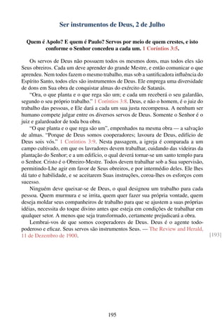 Ser instrumentos de Deus, 2 de Julho

  Quem é Apolo? E quem é Paulo? Servos por meio de quem crestes, e isto
         conforme o Senhor concedeu a cada um. 1 Coríntios 3:5.

    Os servos de Deus não possuem todos os mesmos dons, mas todos eles são
Seus obreiros. Cada um deve aprender do grande Mestre, e então comunicar o que
aprendeu. Nem todos fazem o mesmo trabalho, mas sob a santiﬁcadora inﬂuência do
Espírito Santo, todos eles são instrumentos de Deus. Ele emprega uma diversidade
de dons em Sua obra de conquistar almas do exército de Satanás.
    “Ora, o que planta e o que rega são um; e cada um receberá o seu galardão,
segundo o seu próprio trabalho.” 1 Coríntios 3:8. Deus, e não o homem, é o juiz do
trabalho das pessoas, e Ele dará a cada um sua justa recompensa. A nenhum ser
humano compete julgar entre os diversos servos de Deus. Somente o Senhor é o
juiz e galardoador de toda boa obra.
    “O que planta e o que rega são um”, empenhados na mesma obra — a salvação
de almas. “Porque de Deus somos cooperadores; lavoura de Deus, edifício de
Deus sois vós.” 1 Coríntios 3:9. Nesta passagem, a igreja é comparada a um
campo cultivado, em que os lavradores devem trabalhar, cuidando das videiras da
plantação do Senhor; e a um edifício, o qual deverá tornar-se um santo templo para
o Senhor. Cristo é o Obreiro-Mestre. Todos devem trabalhar sob a Sua supervisão,
permitindo-Lhe agir em favor de Seus obreiros, e por intermédio deles. Ele lhes
dá tato e habilidade, e se aceitarem Suas instruções, coroa-lhes os esforços com
sucesso.
    Ninguém deve queixar-se de Deus, o qual designou um trabalho para cada
pessoa. Quem murmura e se irrita, quem quer fazer sua própria vontade, quem
deseja moldar seus companheiros de trabalho para que se ajustem a suas próprias
idéias, necessita do toque divino antes que esteja em condições de trabalhar em
qualquer setor. A menos que seja transformado, certamente prejudicará a obra.
    Lembrai-vos de que somos cooperadores de Deus. Deus é o agente todo-
poderoso e eﬁcaz. Seus servos são instrumentos Seus. — The Review and Herald,
11 de Dezembro de 1900.                                                              [193]




                                       195
 