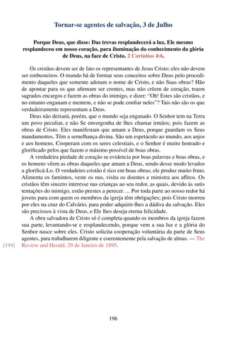 Tornar-se agentes de salvação, 3 de Julho

            Porque Deus, que disse: Das trevas resplandecerá a luz, Ele mesmo
        resplandeceu em nosso coração, para iluminação do conhecimento da glória
                       de Deus, na face de Cristo. 2 Coríntios 4:6.

            Os cristãos devem ser de fato os representantes de Jesus Cristo; eles não devem
        ser embusteiros. O mundo há de formar seus conceitos sobre Deus pelo procedi-
        mento daqueles que somente adotam o nome de Cristo, e não Suas obras? Hão
        de apontar para os que aﬁrmam ser crentes, mas não crêem de coração, traem
        sagrados encargos e fazem as obras do inimigo, e dizer: “Oh! Estes são cristãos, e
        no entanto enganam e mentem, e não se pode conﬁar neles”? Tais não são os que
        verdadeiramente representam a Deus.
            Deus não deixará, porém, que o mundo seja enganado. O Senhor tem na Terra
        um povo peculiar, e não Se envergonha de lhes chamar irmãos; pois fazem as
        obras de Cristo. Eles manifestam que amam a Deus, porque guardam os Seus
        mandamentos. Têm a semelhança divina. São um espetáculo ao mundo, aos anjos
        e aos homens. Cooperam com os seres celestiais, e o Senhor é muito honrado e
        gloriﬁcado pelos que fazem o máximo possível de boas obras.
            A verdadeira piedade de coração se evidencia por boas palavras e boas obras, e
        os homens vêem as obras daqueles que amam a Deus, sendo desse modo levados
        a gloriﬁcá-Lo. O verdadeiro cristão é rico em boas obras; ele produz muito fruto.
        Alimenta os famintos, veste os nus, visita os doentes e ministra aos aﬂitos. Os
        cristãos têm sincero interesse nas crianças ao seu redor, as quais, devido às sutis
        tentações do inimigo, estão prestes a perecer. ... Por toda parte ao nosso redor há
        jovens para com quem os membros da igreja têm obrigações; pois Cristo morreu
        por eles na cruz do Calvário, para poder adquirir-lhes a dádiva da salvação. Eles
        são preciosos à vista de Deus, e Ele lhes deseja eterna felicidade.
            A obra salvadora de Cristo só é completa quando os membros da igreja fazem
        sua parte, levantando-se e resplandecendo, porque vem a sua luz e a glória do
        Senhor nasce sobre eles. Cristo solicita cooperação voluntária da parte de Seus
        agentes, para trabalharem diligente e coerentemente pela salvação de almas. — The
[194]   Review and Herald, 29 de Janeiro de 1895.




                                               196
 