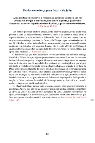 Usados como força para Deus, 4 de Julho

   A manifestação do Espírito é concedida a cada um, visando a um ﬁm
    proveitoso. Porque a um é dada, mediante o Espírito, a palavra da
sabedoria; e a outro, segundo o mesmo Espírito, a palavra do conhecimento.
                            1 Coríntios 12:7, 8.

    Um obreiro pode ser um bom orador, outro um bom escritor, outro ainda pode
possuir o dom da oração sincera, fervorosa, outro o de cantar, e ainda outro a
capacidade de expor com clareza a Palavra de Deus. E cada um desses dons se
deve tornar numa força em favor de Deus, pois Ele opera por meio do obreiro. A
um dá o Senhor a palavra da sabedoria, a outro conhecimento, a outro fé; todos,
porém, devem trabalhar sob a mesma direção, isto é, tendo a Cristo por Cabeça. A
diversidade de dons conduz à diversidade de operação; “mas é o mesmo Deus que
opera tudo em todos”. 1 Coríntios 12:6.
    O Senhor deseja que Seus escolhidos servos aprendam a se unir num esforço
harmônico. Talvez pareça a alguns que o contraste entre seus dons e os de seus coo-
breiros é demasiado grande para permitir que se unam em esforço assim harmônico;
mas, ao lembrarem que há variedade de espíritos a serem atingidos, e que alguns
rejeitarão a verdade apresentada por um obreiro, abrindo o coração à verdade de
Deus ante o modo diferente de outro, eles hão de esforçar-se esperançosamente
por trabalhar juntos, em união. Seus talentos, conquanto diversos, podem-se achar
todos sob a direção do mesmo Espírito. Em toda palavra e ação, manifestar-se-ão
bondade e amor; e ao ocupar cada obreiro ﬁelmente o lugar que lhe é designado, a
oração de Cristo em favor da unidade de Seus seguidores será atendida, e o mundo
conhecerá que esses são Seus discípulos.
    Os obreiros de Deus devem unir-se uns aos outros com amorável simpatia e
conﬁança. Aquele que diz ou faz qualquer coisa que tenda a separar os membros
da igreja de Cristo, está anulando os desígnios de Deus. Disputas e dissensões na
igreja, nutrir suspeitas e incredulidade, são desonrosos para Cristo. Deus deseja que
Seus servos cultivem afeição cristã uns pelos outros. — Testimonies for the Church
9:144, 145.                                                                             [195]




                                        197
 