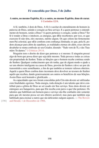 Fé concedida por Deus, 5 de Julho

        A outro, no mesmo Espírito, fé; e a outro, no mesmo Espírito, dons de curar.
                                     1 Coríntios 12:9.

            A fé, também, é dom de Deus. A fé é o aceitar do entendimento do homem às
        palavras de Deus, unindo o coração ao Seu serviço. E a quem pertence o entendi-
        mento do homem, senão a Deus? A quem pertence o coração, senão a Deus? Ter
        fé é render a Deus o intelecto, as energias, que dEle recebemos; por isso, os que
        exercem fé não têm, eles mesmos, mérito algum. Os que crêem tão ﬁrmemente
        num Pai celestial, que nEle conﬁem com conﬁança ilimitada; os que, pela fé, po-
        dem alcançar para além da sepultura, as realidades eternas do além, esses devem
        desabafar-se numa conﬁssão ao seu Criador, dizendo: “Tudo vem de Ti, e das Tuas
        mãos To damos.” 1 Crônicas 29:14.
            Ninguém tem o direito de dizer que pertence a si mesmo. E ninguém possui
        algo de bom que possa dizer que seja dele mesmo. Toda pessoa e todas as coisas
        são propriedade do Senhor. Todas as bênçãos que o homem recebe continua sendo
        do Senhor. Qualquer conhecimento que ele tenha, que de algum modo o ajude a
        ser um obreiro inteligente na causa de Deus, provém do Senhor e deve ser por ele
        transmitido a seus semelhantes, a ﬁm de que também se tornem valiosos obreiros.
        Aquele a quem Deus conﬁou dons incomuns deve devolver ao tesouro do Senhor
        aquilo que recebeu, dando generosamente aos outros os benefícios de suas bênçãos.
        Assim Deus será honrado e gloriﬁcado. ...
            As capacidades que nos foram concedidas pelo Céu não devem ser utilizadas
        com ﬁnalidades egoístas. Toda energia, toda dotação é um talento que deve con-
        tribuir para a glória de Deus ao ser usado em Seu serviço. Seus dons devem ser
        entregues aos banqueiros, para que Ele receba com juros o que Lhe pertence. Os
        talentos que habilitam um homem para o serviço são-lhe conﬁados não somente
        para que ele mesmo possa ser um obreiro aceitável, mas para que também seja
        habilitado para ensinar a outros que são deﬁcientes nalgum aspecto. — The Review
[196]   and Herald, 1 de Dezembro de 1904.




                                              198
 