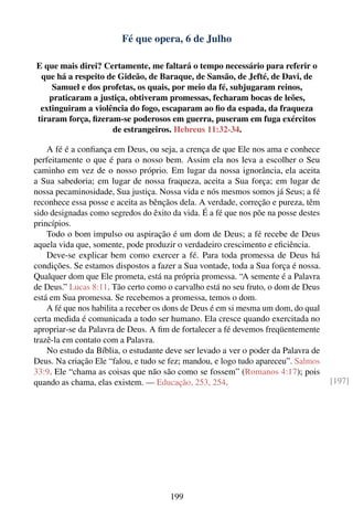 Fé que opera, 6 de Julho

E que mais direi? Certamente, me faltará o tempo necessário para referir o
 que há a respeito de Gideão, de Baraque, de Sansão, de Jefté, de Davi, de
    Samuel e dos profetas, os quais, por meio da fé, subjugaram reinos,
   praticaram a justiça, obtiveram promessas, fecharam bocas de leões,
 extinguiram a violência do fogo, escaparam ao ﬁo da espada, da fraqueza
tiraram força, ﬁzeram-se poderosos em guerra, puseram em fuga exércitos
                    de estrangeiros. Hebreus 11:32-34.

    A fé é a conﬁança em Deus, ou seja, a crença de que Ele nos ama e conhece
perfeitamente o que é para o nosso bem. Assim ela nos leva a escolher o Seu
caminho em vez de o nosso próprio. Em lugar da nossa ignorância, ela aceita
a Sua sabedoria; em lugar de nossa fraqueza, aceita a Sua força; em lugar de
nossa pecaminosidade, Sua justiça. Nossa vida e nós mesmos somos já Seus; a fé
reconhece essa posse e aceita as bênçãos dela. A verdade, correção e pureza, têm
sido designadas como segredos do êxito da vida. É a fé que nos põe na posse destes
princípios.
    Todo o bom impulso ou aspiração é um dom de Deus; a fé recebe de Deus
aquela vida que, somente, pode produzir o verdadeiro crescimento e eﬁciência.
    Deve-se explicar bem como exercer a fé. Para toda promessa de Deus há
condições. Se estamos dispostos a fazer a Sua vontade, toda a Sua força é nossa.
Qualquer dom que Ele prometa, está na própria promessa. “A semente é a Palavra
de Deus.” Lucas 8:11. Tão certo como o carvalho está no seu fruto, o dom de Deus
está em Sua promessa. Se recebemos a promessa, temos o dom.
    A fé que nos habilita a receber os dons de Deus é em si mesma um dom, do qual
certa medida é comunicada a todo ser humano. Ela cresce quando exercitada no
apropriar-se da Palavra de Deus. A ﬁm de fortalecer a fé devemos freqüentemente
trazê-la em contato com a Palavra.
    No estudo da Bíblia, o estudante deve ser levado a ver o poder da Palavra de
Deus. Na criação Ele “falou, e tudo se fez; mandou, e logo tudo apareceu”. Salmos
33:9. Ele “chama as coisas que não são como se fossem” (Romanos 4:17); pois
quando as chama, elas existem. — Educação, 253, 254.                                 [197]




                                       199
 