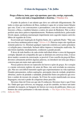 O dom da linguagem, 7 de Julho

          Prega a Palavra, insta, quer seja oportuno, quer não, corrige, repreende,
                exorta com toda a longanimidade e doutrina. 2 Timóteo 4:2.

            O poder da palavra é um talento que deve ser cultivado diligentemente. De
        todos os dons que recebemos de Deus, nenhum é capaz de se tornar maior bênção
        que este. Com a voz convencemos e persuadimos; com ela elevamos orações e
        louvores a Deus, e também falamos a outros do amor do Redentor. Não se deve
        proferir uma única palavra imprudentemente. Nenhuma maledicência, palavreado
        frívolo algum, nenhuma murmuração impertinente nem sugestão impura sairá dos
        lábios do seguidor de Cristo.
            Escrevendo por inspiração do Espírito Santo, diz o apóstolo Paulo: “Não saia
        da vossa boca nenhuma palavra torpe.” Efésios 4:29. Palavras torpes não signiﬁcam
        somente palavras vis. Denotam qualquer expressão contrária aos santos princípios
        e à religião pura e imaculada. Incluem idéias impuras e insinuações malévolas. Se
        não forem repelidas imediatamente, conduzem a grande pecado.
            É dever de toda família e de cada cristão individual obstar o curso da linguagem
        corrupta. Quando em companhia dos que se deleitam em conversas tolas, é nosso
        dever mudar o assunto da conversação, se possível. Com o auxílio da graça de Deus,
        devemos calmamente proferir algumas palavras, ou introduzir um tema que dirija a
        conversa para um rumo mais aproveitável.
            Nossas palavras devem ser expressões de louvor e ações de graças. Se o coração
        e a mente estiverem repletos do amor de Deus, isto será revelado na conversa-
        ção. Não nos será difícil transmitir aquilo que experimentamos na vida espiritual.
        Grandes pensamentos, nobres aspirações, percepção clara da verdade, propósitos
        altruístas, anelos de piedade e santidade, produzirão frutos em palavras que reve-
        lem o caráter do tesouro do coração. Se Cristo for assim manifestado em nossa
        linguagem, esta terá o poder de conquistar almas para Ele.
            Devemos falar de Cristo aos que não O conhecem. Devemos fazer o que Cristo
        fez. Onde quer que estivesse, na sinagoga, ao pé do caminho, no barco um tanto
        arredado da margem, no banquete do fariseu ou à mesa do publicano, falava aos
        homens das coisas pertinentes à vida mais elevada. — The Signs of the Times, 2 de
[198]   Julho de 1902.




                                               200
 