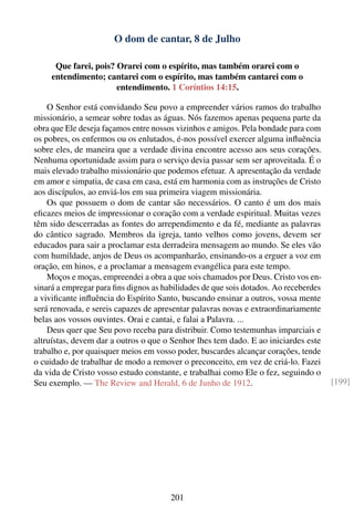 O dom de cantar, 8 de Julho

      Que farei, pois? Orarei com o espírito, mas também orarei com o
     entendimento; cantarei com o espírito, mas também cantarei com o
                       entendimento. 1 Coríntios 14:15.

    O Senhor está convidando Seu povo a empreender vários ramos do trabalho
missionário, a semear sobre todas as águas. Nós fazemos apenas pequena parte da
obra que Ele deseja façamos entre nossos vizinhos e amigos. Pela bondade para com
os pobres, os enfermos ou os enlutados, é-nos possível exercer alguma inﬂuência
sobre eles, de maneira que a verdade divina encontre acesso aos seus corações.
Nenhuma oportunidade assim para o serviço devia passar sem ser aproveitada. É o
mais elevado trabalho missionário que podemos efetuar. A apresentação da verdade
em amor e simpatia, de casa em casa, está em harmonia com as instruções de Cristo
aos discípulos, ao enviá-los em sua primeira viagem missionária.
    Os que possuem o dom de cantar são necessários. O canto é um dos mais
eﬁcazes meios de impressionar o coração com a verdade espiritual. Muitas vezes
têm sido descerradas as fontes do arrependimento e da fé, mediante as palavras
do cântico sagrado. Membros da igreja, tanto velhos como jovens, devem ser
educados para sair a proclamar esta derradeira mensagem ao mundo. Se eles vão
com humildade, anjos de Deus os acompanharão, ensinando-os a erguer a voz em
oração, em hinos, e a proclamar a mensagem evangélica para este tempo.
    Moços e moças, empreendei a obra a que sois chamados por Deus. Cristo vos en-
sinará a empregar para ﬁns dignos as habilidades de que sois dotados. Ao receberdes
a viviﬁcante inﬂuência do Espírito Santo, buscando ensinar a outros, vossa mente
será renovada, e sereis capazes de apresentar palavras novas e extraordinariamente
belas aos vossos ouvintes. Orai e cantai, e falai a Palavra. ...
    Deus quer que Seu povo receba para distribuir. Como testemunhas imparciais e
altruístas, devem dar a outros o que o Senhor lhes tem dado. E ao iniciardes este
trabalho e, por quaisquer meios em vosso poder, buscardes alcançar corações, tende
o cuidado de trabalhar de modo a remover o preconceito, em vez de criá-lo. Fazei
da vida de Cristo vosso estudo constante, e trabalhai como Ele o fez, seguindo o
Seu exemplo. — The Review and Herald, 6 de Junho de 1912.                             [199]




                                       201
 