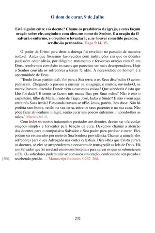 O dom de curar, 9 de Julho

        Está alguém entre vós doente? Chame os presbíteros da igreja, e estes façam
        oração sobre ele, ungindo-o com óleo, em nome do Senhor. E a oração da fé
         salvará o enfermo, e o Senhor o levantará; e, se houver cometido pecados,
                           ser-lhe-ão perdoados. Tiago 5:14, 15.

            O poder de Cristo para deter a doença foi revelado no passado de maneira
        notável. Antes que fôssemos favorecidos com instituições em que os doentes
        pudessem obter alívio, por diligente tratamento e fervorosa oração com fé em
        Deus, resolvemos com êxito os casos que pareciam ser mais desesperadores. Hoje
        o Senhor convida os sofredores a terem fé nEle. A necessidade do homem é a
        oportunidade de Deus.
            “Tendo Jesus partido dali, foi para a Sua terra, e os Seus discípulos O acom-
        panharam. Chegando o passou a ensinar na sinagoga; e muitos, ouvindo-O, se
        maravilhavam, dizendo: Donde vêm a este estas coisas? Que sabedoria é esta que
        Lhe foi dada? E como se fazem tais maravilhas por Suas mãos? Não é este o
        carpinteiro, ﬁlho de Maria, irmão de Tiago, José, Judas e Simão? E não vivem aqui
        entre nós Suas irmãs? E escandalizavam-se nEle. Jesus, porém, lhes disse: Não há
        profeta sem honra, senão na sua terra, entre os seus parentes e na sua casa. Não
        pôde fazer ali nenhum milagre, senão curar uns poucos enfermos, impondo-lhes as
        mãos.” Marcos 6:1-5.
            Com todos os nossos tratamentos prestados aos doentes, devem ser oferecidas
        orações simples e ferventes pela bênção da cura. Devemos chamar a atenção
        dos doentes para o compassivo Salvador e Seu poder para perdoar e curar. Eles
        podem ser restaurados por meio de Sua bondosa providência. Chamai a atenção dos
        sofredores para o seu Advogado nas cortes celestiais. Dizei-lhes que Cristo curará
        os doentes, se eles se arrependerem e cessarem de transgredir as leis de Deus. Há
        um Salvador que Se revelará em nossos hospitais para salvar os que se submeterem
        a Ele. Os sofredores podem unir-se convosco em oração, confessando seu pecado e
[200]   recebendo perdão. — Manuscript Releases 8:267, 268.




                                               202
 