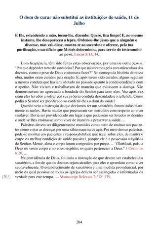 O dom de curar não substitui as instituições de saúde, 11 de
                                   Julho

        E Ele, estendendo a mão, tocou-lhe, dizendo: Quero, ﬁca limpo! E, no mesmo
           instante, lhe desapareceu a lepra. Ordenou-lhe Jesus que a ninguém o
              dissesse, mas vai, disse, mostra-te ao sacerdote e oferece, pela tua
         puriﬁcação, o sacrifício que Moisés determinou, para servir de testemunho
                                    ao povo. Lucas 5:13, 14.

            Com freqüência, têm sido feitas estas observações, por uma ou outra pessoa:
        “Por que depender tanto de sanatórios? Por que não oramos pela cura miraculosa dos
        doentes, como o povo de Deus costumava fazer?” No começo da história de nossa
        obra, muitos eram curados pela oração. E, após terem sido curados, alguns seguiam
        a mesma conduta que haviam adotado no passado quanto à condescendência com
        o apetite. Não viviam e trabalhavam de maneira que evitassem a doença. Não
        demonstravam ter apreciado a bondade do Senhor para com eles. Vez após vez
        eram eles levados a sofrer por sua própria conduta descuidada e irreﬂetida. Como
        podia o Senhor ser gloriﬁcado ao conferir-lhes o dom da saúde?
            Quando veio a instrução de que devíamos ter um sanatório, foram dadas clara-
        mente as razões. Havia muitos que precisavam ser instruídos com respeito ao viver
        saudável. Devia ser providenciado um lugar a que pudessem ser levados os doentes
        e onde se lhes ensinasse como viver de maneira a preservar a saúde. ...
            Palestras devem ser diligentemente mantidas como meio de ensinar aos pacien-
        tes como evitar as doenças por uma sábia maneira de agir. Por meio dessas palestras,
        pode-se mostrar aos pacientes a responsabilidade que recai sobre eles, de manter o
        corpo na melhor condição de saúde possível, porque ele é a possessão adquirida
        do Senhor. Mente, alma e corpo foram comprados por preço. ... “Gloriﬁcai, pois, a
        Deus no vosso corpo e no vosso espírito, os quais pertencem a Deus.” 1 Coríntios
        6:20. ...
            Na providência de Deus, foi dada a instrução de que devem ser estabelecidos
        sanatórios, a ﬁm de que os doentes sejam atraídos para eles e aprendam como viver
        saudavelmente. O estabelecimento de sanatórios é uma medida providencial, por
        meio da qual pessoas de todas as igrejas devem ser alcançadas e informadas da
[202]   verdade para este tempo. — Manuscript Releases 7:378, 379.




                                                204
 